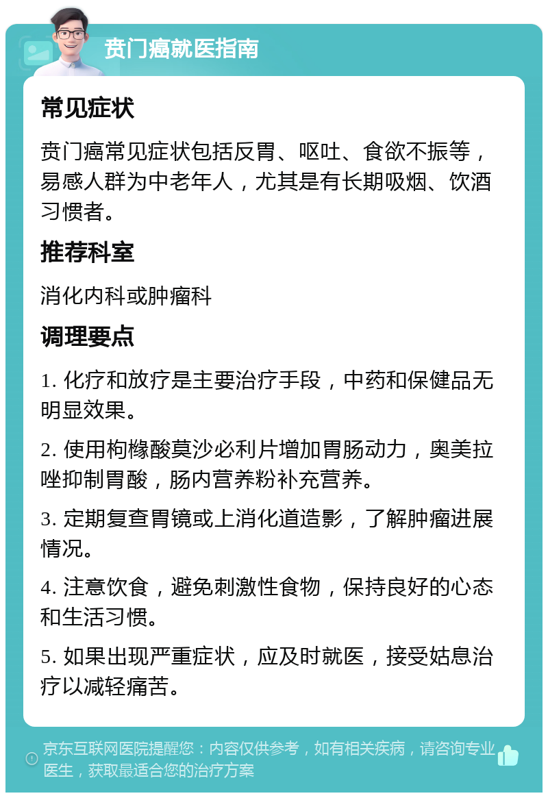 贲门癌就医指南 常见症状 贲门癌常见症状包括反胃、呕吐、食欲不振等，易感人群为中老年人，尤其是有长期吸烟、饮酒习惯者。 推荐科室 消化内科或肿瘤科 调理要点 1. 化疗和放疗是主要治疗手段，中药和保健品无明显效果。 2. 使用枸橼酸莫沙必利片增加胃肠动力，奥美拉唑抑制胃酸，肠内营养粉补充营养。 3. 定期复查胃镜或上消化道造影，了解肿瘤进展情况。 4. 注意饮食，避免刺激性食物，保持良好的心态和生活习惯。 5. 如果出现严重症状，应及时就医，接受姑息治疗以减轻痛苦。