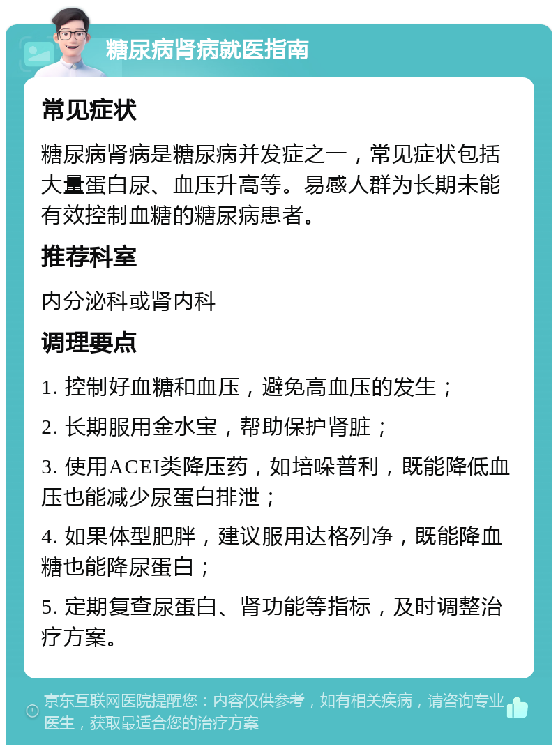 糖尿病肾病就医指南 常见症状 糖尿病肾病是糖尿病并发症之一，常见症状包括大量蛋白尿、血压升高等。易感人群为长期未能有效控制血糖的糖尿病患者。 推荐科室 内分泌科或肾内科 调理要点 1. 控制好血糖和血压，避免高血压的发生； 2. 长期服用金水宝，帮助保护肾脏； 3. 使用ACEI类降压药，如培哚普利，既能降低血压也能减少尿蛋白排泄； 4. 如果体型肥胖，建议服用达格列净，既能降血糖也能降尿蛋白； 5. 定期复查尿蛋白、肾功能等指标，及时调整治疗方案。