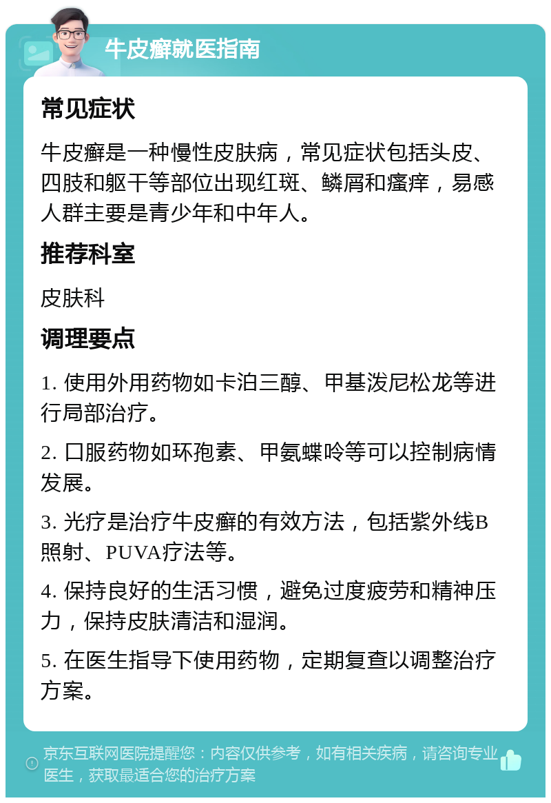 牛皮癣就医指南 常见症状 牛皮癣是一种慢性皮肤病，常见症状包括头皮、四肢和躯干等部位出现红斑、鳞屑和瘙痒，易感人群主要是青少年和中年人。 推荐科室 皮肤科 调理要点 1. 使用外用药物如卡泊三醇、甲基泼尼松龙等进行局部治疗。 2. 口服药物如环孢素、甲氨蝶呤等可以控制病情发展。 3. 光疗是治疗牛皮癣的有效方法，包括紫外线B照射、PUVA疗法等。 4. 保持良好的生活习惯，避免过度疲劳和精神压力，保持皮肤清洁和湿润。 5. 在医生指导下使用药物，定期复查以调整治疗方案。