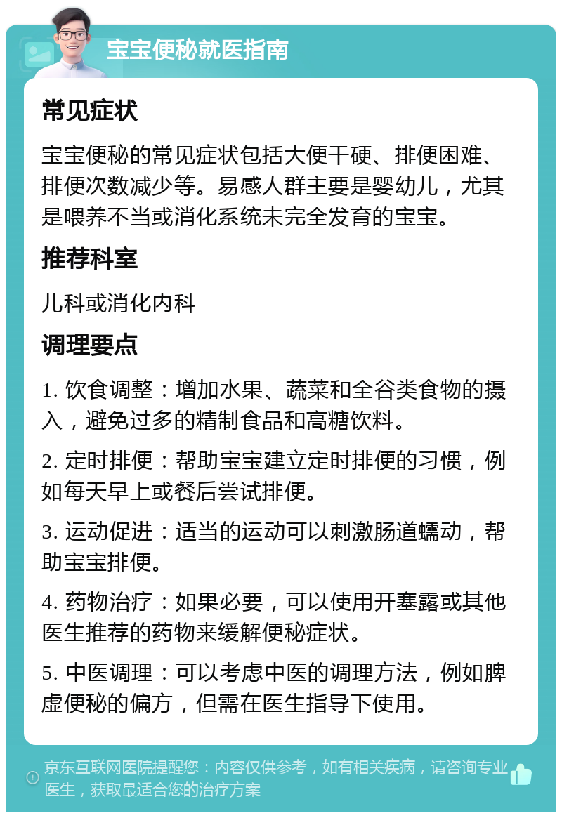 宝宝便秘就医指南 常见症状 宝宝便秘的常见症状包括大便干硬、排便困难、排便次数减少等。易感人群主要是婴幼儿，尤其是喂养不当或消化系统未完全发育的宝宝。 推荐科室 儿科或消化内科 调理要点 1. 饮食调整：增加水果、蔬菜和全谷类食物的摄入，避免过多的精制食品和高糖饮料。 2. 定时排便：帮助宝宝建立定时排便的习惯，例如每天早上或餐后尝试排便。 3. 运动促进：适当的运动可以刺激肠道蠕动，帮助宝宝排便。 4. 药物治疗：如果必要，可以使用开塞露或其他医生推荐的药物来缓解便秘症状。 5. 中医调理：可以考虑中医的调理方法，例如脾虚便秘的偏方，但需在医生指导下使用。