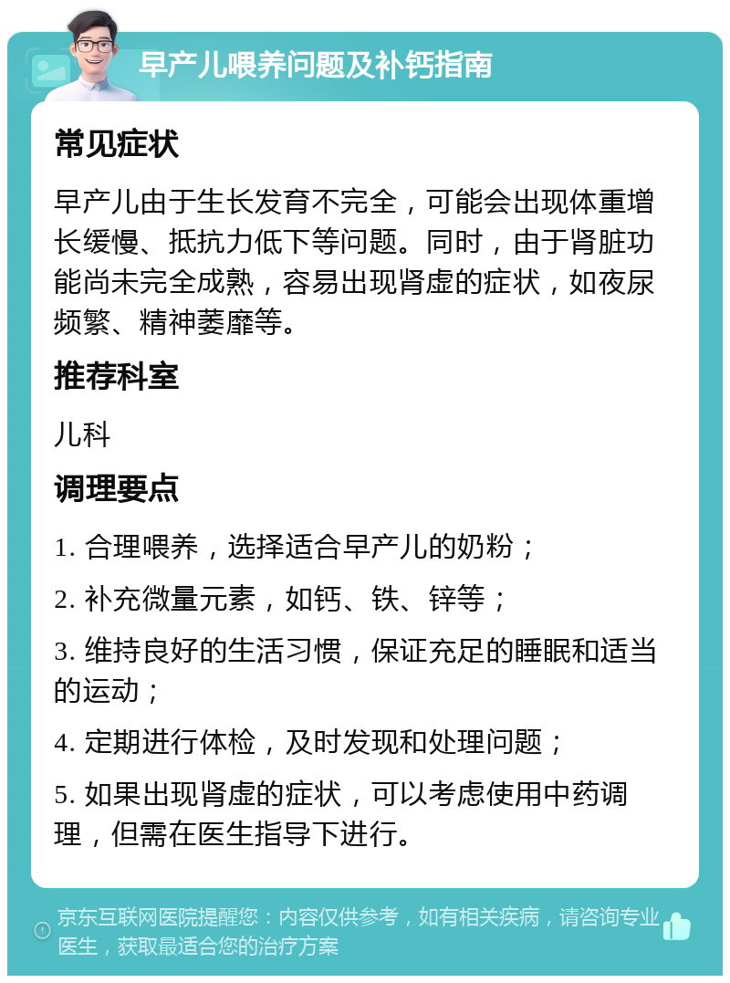 早产儿喂养问题及补钙指南 常见症状 早产儿由于生长发育不完全，可能会出现体重增长缓慢、抵抗力低下等问题。同时，由于肾脏功能尚未完全成熟，容易出现肾虚的症状，如夜尿频繁、精神萎靡等。 推荐科室 儿科 调理要点 1. 合理喂养，选择适合早产儿的奶粉； 2. 补充微量元素，如钙、铁、锌等； 3. 维持良好的生活习惯，保证充足的睡眠和适当的运动； 4. 定期进行体检，及时发现和处理问题； 5. 如果出现肾虚的症状，可以考虑使用中药调理，但需在医生指导下进行。