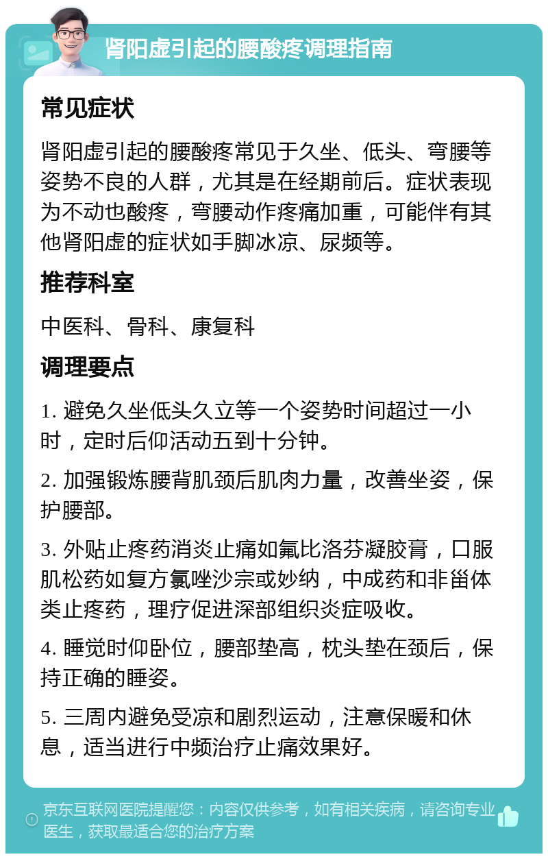 肾阳虚引起的腰酸疼调理指南 常见症状 肾阳虚引起的腰酸疼常见于久坐、低头、弯腰等姿势不良的人群，尤其是在经期前后。症状表现为不动也酸疼，弯腰动作疼痛加重，可能伴有其他肾阳虚的症状如手脚冰凉、尿频等。 推荐科室 中医科、骨科、康复科 调理要点 1. 避免久坐低头久立等一个姿势时间超过一小时，定时后仰活动五到十分钟。 2. 加强锻炼腰背肌颈后肌肉力量，改善坐姿，保护腰部。 3. 外贴止疼药消炎止痛如氟比洛芬凝胶膏，口服肌松药如复方氯唑沙宗或妙纳，中成药和非甾体类止疼药，理疗促进深部组织炎症吸收。 4. 睡觉时仰卧位，腰部垫高，枕头垫在颈后，保持正确的睡姿。 5. 三周内避免受凉和剧烈运动，注意保暖和休息，适当进行中频治疗止痛效果好。