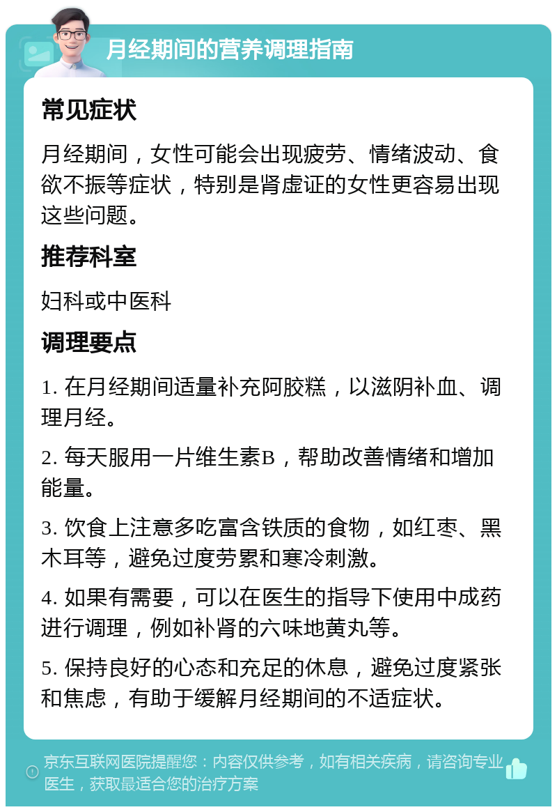 月经期间的营养调理指南 常见症状 月经期间，女性可能会出现疲劳、情绪波动、食欲不振等症状，特别是肾虚证的女性更容易出现这些问题。 推荐科室 妇科或中医科 调理要点 1. 在月经期间适量补充阿胶糕，以滋阴补血、调理月经。 2. 每天服用一片维生素B，帮助改善情绪和增加能量。 3. 饮食上注意多吃富含铁质的食物，如红枣、黑木耳等，避免过度劳累和寒冷刺激。 4. 如果有需要，可以在医生的指导下使用中成药进行调理，例如补肾的六味地黄丸等。 5. 保持良好的心态和充足的休息，避免过度紧张和焦虑，有助于缓解月经期间的不适症状。