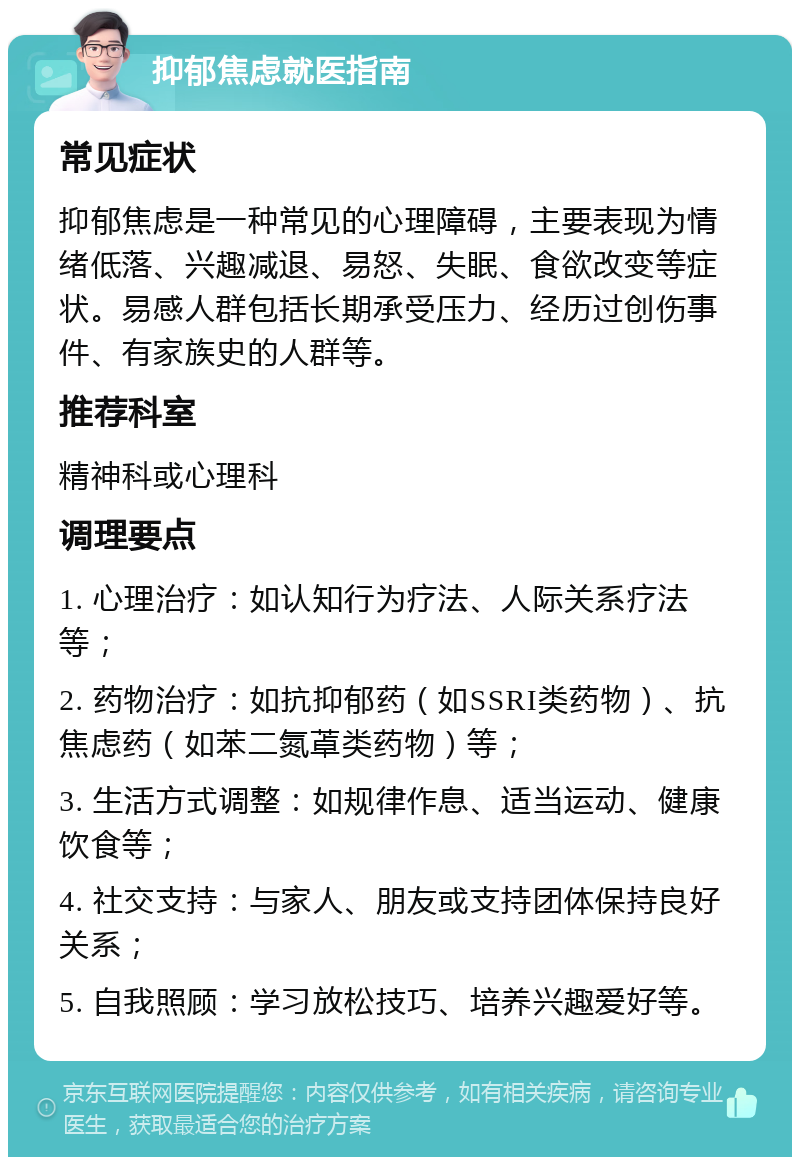 抑郁焦虑就医指南 常见症状 抑郁焦虑是一种常见的心理障碍，主要表现为情绪低落、兴趣减退、易怒、失眠、食欲改变等症状。易感人群包括长期承受压力、经历过创伤事件、有家族史的人群等。 推荐科室 精神科或心理科 调理要点 1. 心理治疗：如认知行为疗法、人际关系疗法等； 2. 药物治疗：如抗抑郁药（如SSRI类药物）、抗焦虑药（如苯二氮䓬类药物）等； 3. 生活方式调整：如规律作息、适当运动、健康饮食等； 4. 社交支持：与家人、朋友或支持团体保持良好关系； 5. 自我照顾：学习放松技巧、培养兴趣爱好等。