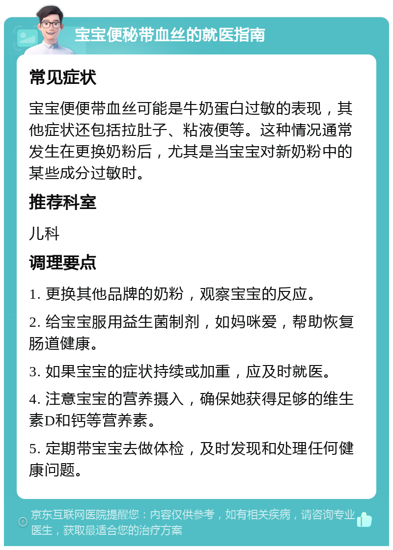 宝宝便秘带血丝的就医指南 常见症状 宝宝便便带血丝可能是牛奶蛋白过敏的表现，其他症状还包括拉肚子、粘液便等。这种情况通常发生在更换奶粉后，尤其是当宝宝对新奶粉中的某些成分过敏时。 推荐科室 儿科 调理要点 1. 更换其他品牌的奶粉，观察宝宝的反应。 2. 给宝宝服用益生菌制剂，如妈咪爱，帮助恢复肠道健康。 3. 如果宝宝的症状持续或加重，应及时就医。 4. 注意宝宝的营养摄入，确保她获得足够的维生素D和钙等营养素。 5. 定期带宝宝去做体检，及时发现和处理任何健康问题。