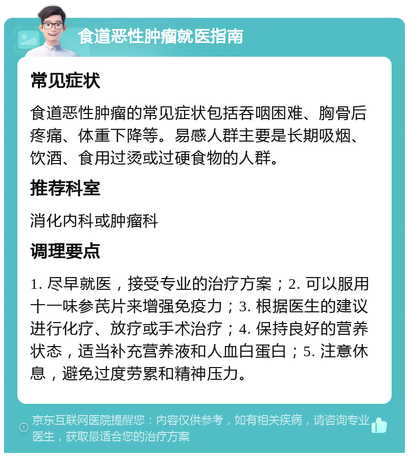 食道恶性肿瘤就医指南 常见症状 食道恶性肿瘤的常见症状包括吞咽困难、胸骨后疼痛、体重下降等。易感人群主要是长期吸烟、饮酒、食用过烫或过硬食物的人群。 推荐科室 消化内科或肿瘤科 调理要点 1. 尽早就医，接受专业的治疗方案；2. 可以服用十一味参芪片来增强免疫力；3. 根据医生的建议进行化疗、放疗或手术治疗；4. 保持良好的营养状态，适当补充营养液和人血白蛋白；5. 注意休息，避免过度劳累和精神压力。