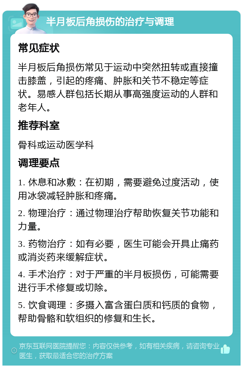 半月板后角损伤的治疗与调理 常见症状 半月板后角损伤常见于运动中突然扭转或直接撞击膝盖，引起的疼痛、肿胀和关节不稳定等症状。易感人群包括长期从事高强度运动的人群和老年人。 推荐科室 骨科或运动医学科 调理要点 1. 休息和冰敷：在初期，需要避免过度活动，使用冰袋减轻肿胀和疼痛。 2. 物理治疗：通过物理治疗帮助恢复关节功能和力量。 3. 药物治疗：如有必要，医生可能会开具止痛药或消炎药来缓解症状。 4. 手术治疗：对于严重的半月板损伤，可能需要进行手术修复或切除。 5. 饮食调理：多摄入富含蛋白质和钙质的食物，帮助骨骼和软组织的修复和生长。