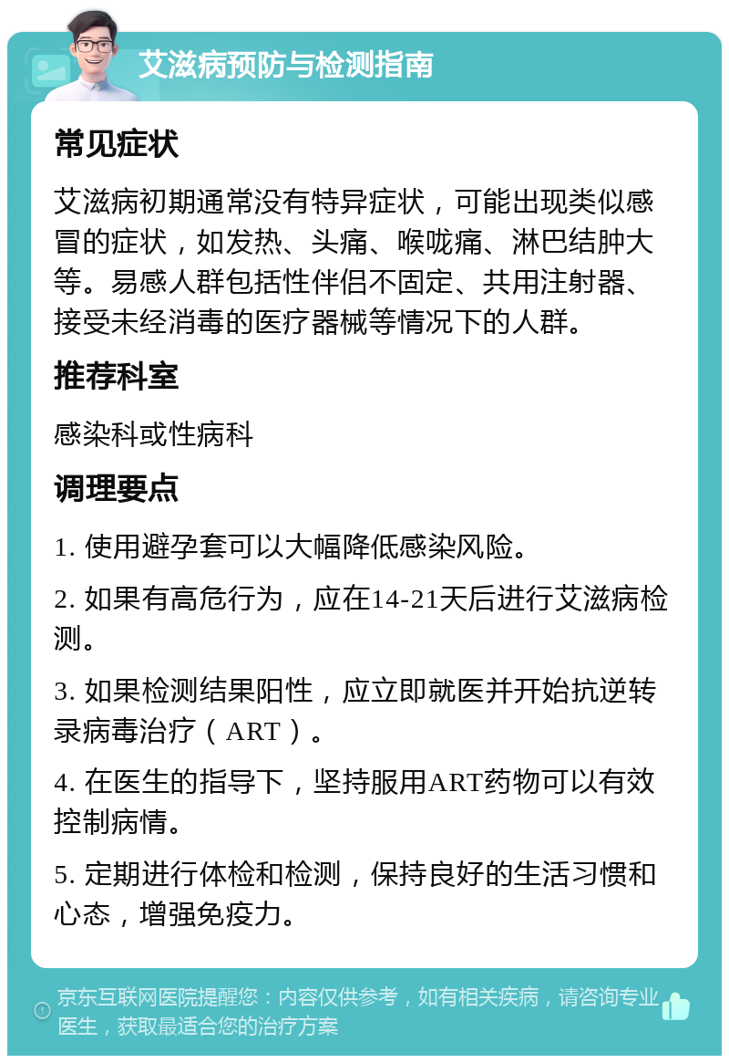 艾滋病预防与检测指南 常见症状 艾滋病初期通常没有特异症状，可能出现类似感冒的症状，如发热、头痛、喉咙痛、淋巴结肿大等。易感人群包括性伴侣不固定、共用注射器、接受未经消毒的医疗器械等情况下的人群。 推荐科室 感染科或性病科 调理要点 1. 使用避孕套可以大幅降低感染风险。 2. 如果有高危行为，应在14-21天后进行艾滋病检测。 3. 如果检测结果阳性，应立即就医并开始抗逆转录病毒治疗（ART）。 4. 在医生的指导下，坚持服用ART药物可以有效控制病情。 5. 定期进行体检和检测，保持良好的生活习惯和心态，增强免疫力。