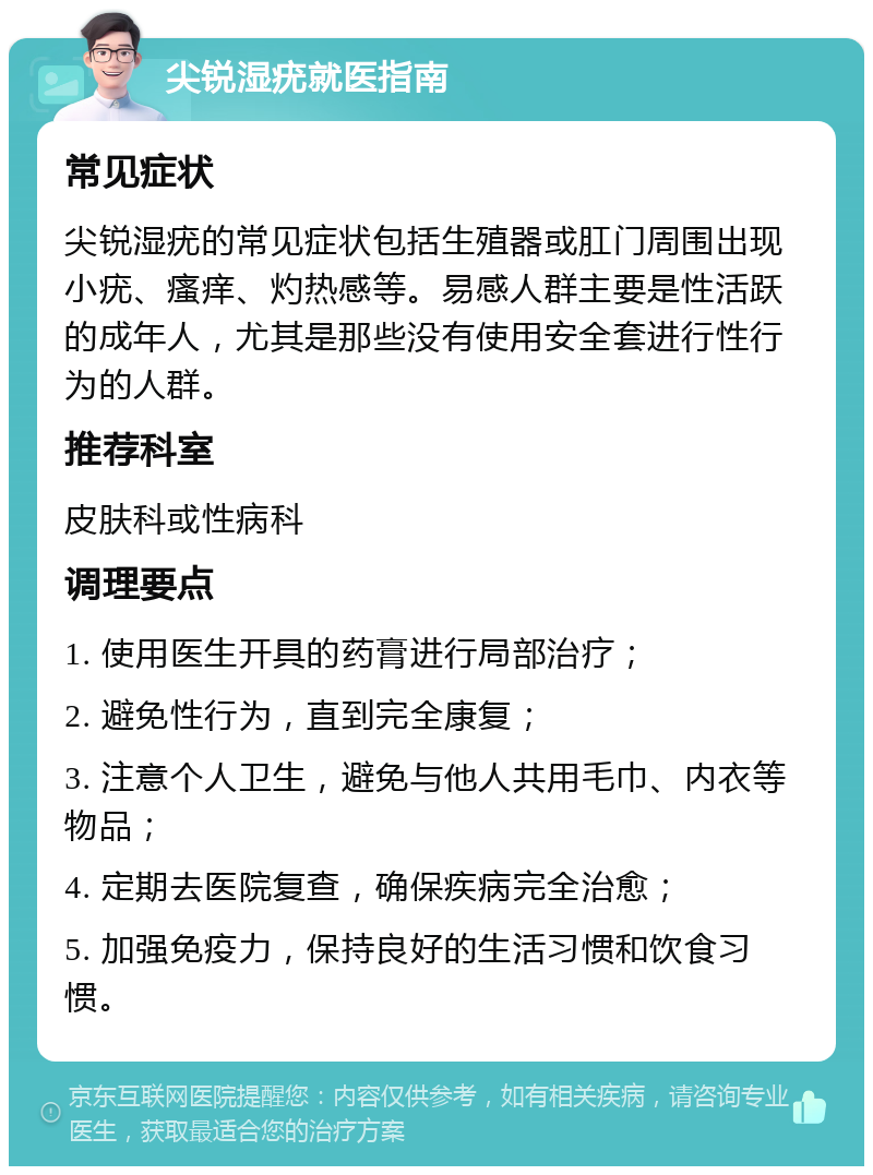 尖锐湿疣就医指南 常见症状 尖锐湿疣的常见症状包括生殖器或肛门周围出现小疣、瘙痒、灼热感等。易感人群主要是性活跃的成年人，尤其是那些没有使用安全套进行性行为的人群。 推荐科室 皮肤科或性病科 调理要点 1. 使用医生开具的药膏进行局部治疗； 2. 避免性行为，直到完全康复； 3. 注意个人卫生，避免与他人共用毛巾、内衣等物品； 4. 定期去医院复查，确保疾病完全治愈； 5. 加强免疫力，保持良好的生活习惯和饮食习惯。