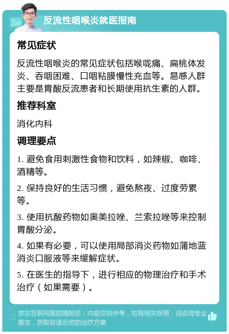 反流性咽喉炎就医指南 常见症状 反流性咽喉炎的常见症状包括喉咙痛、扁桃体发炎、吞咽困难、口咽粘膜慢性充血等。易感人群主要是胃酸反流患者和长期使用抗生素的人群。 推荐科室 消化内科 调理要点 1. 避免食用刺激性食物和饮料，如辣椒、咖啡、酒精等。 2. 保持良好的生活习惯，避免熬夜、过度劳累等。 3. 使用抗酸药物如奥美拉唑、兰索拉唑等来控制胃酸分泌。 4. 如果有必要，可以使用局部消炎药物如蒲地蓝消炎口服液等来缓解症状。 5. 在医生的指导下，进行相应的物理治疗和手术治疗（如果需要）。