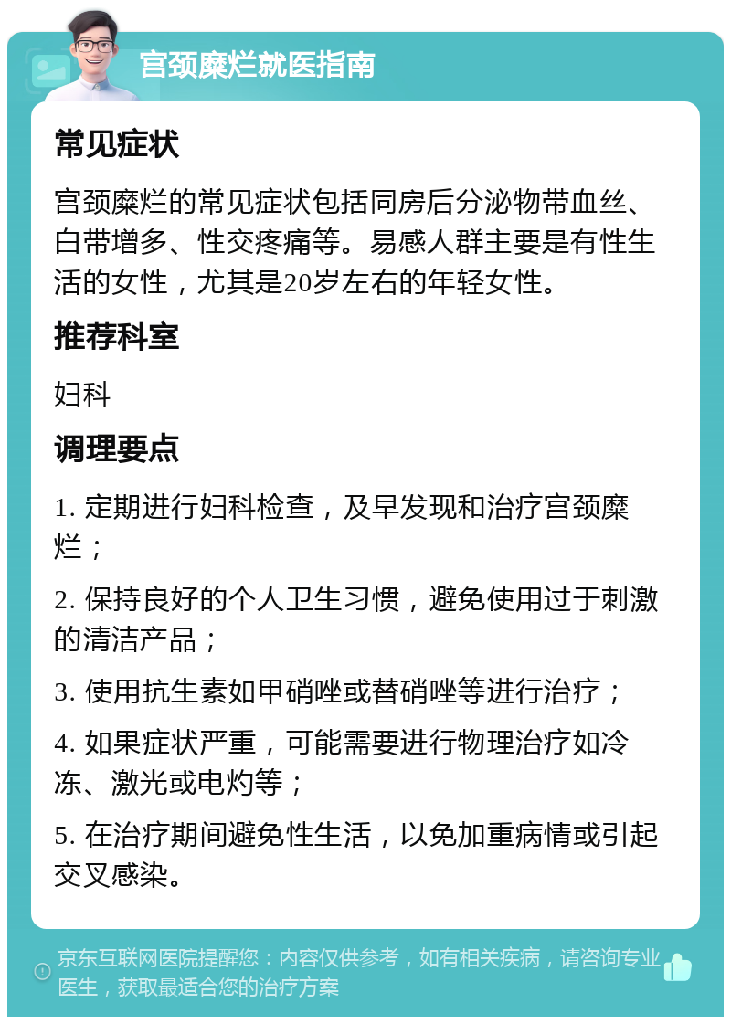 宫颈糜烂就医指南 常见症状 宫颈糜烂的常见症状包括同房后分泌物带血丝、白带增多、性交疼痛等。易感人群主要是有性生活的女性，尤其是20岁左右的年轻女性。 推荐科室 妇科 调理要点 1. 定期进行妇科检查，及早发现和治疗宫颈糜烂； 2. 保持良好的个人卫生习惯，避免使用过于刺激的清洁产品； 3. 使用抗生素如甲硝唑或替硝唑等进行治疗； 4. 如果症状严重，可能需要进行物理治疗如冷冻、激光或电灼等； 5. 在治疗期间避免性生活，以免加重病情或引起交叉感染。