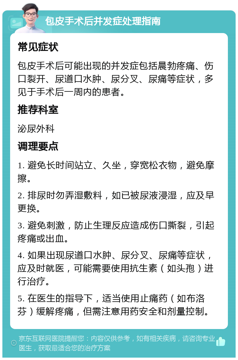 包皮手术后并发症处理指南 常见症状 包皮手术后可能出现的并发症包括晨勃疼痛、伤口裂开、尿道口水肿、尿分叉、尿痛等症状，多见于手术后一周内的患者。 推荐科室 泌尿外科 调理要点 1. 避免长时间站立、久坐，穿宽松衣物，避免摩擦。 2. 排尿时勿弄湿敷料，如已被尿液浸湿，应及早更换。 3. 避免刺激，防止生理反应造成伤口撕裂，引起疼痛或出血。 4. 如果出现尿道口水肿、尿分叉、尿痛等症状，应及时就医，可能需要使用抗生素（如头孢）进行治疗。 5. 在医生的指导下，适当使用止痛药（如布洛芬）缓解疼痛，但需注意用药安全和剂量控制。