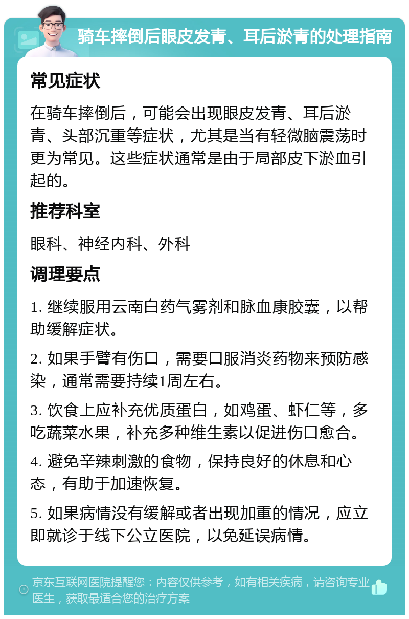 骑车摔倒后眼皮发青、耳后淤青的处理指南 常见症状 在骑车摔倒后，可能会出现眼皮发青、耳后淤青、头部沉重等症状，尤其是当有轻微脑震荡时更为常见。这些症状通常是由于局部皮下淤血引起的。 推荐科室 眼科、神经内科、外科 调理要点 1. 继续服用云南白药气雾剂和脉血康胶囊，以帮助缓解症状。 2. 如果手臂有伤口，需要口服消炎药物来预防感染，通常需要持续1周左右。 3. 饮食上应补充优质蛋白，如鸡蛋、虾仁等，多吃蔬菜水果，补充多种维生素以促进伤口愈合。 4. 避免辛辣刺激的食物，保持良好的休息和心态，有助于加速恢复。 5. 如果病情没有缓解或者出现加重的情况，应立即就诊于线下公立医院，以免延误病情。