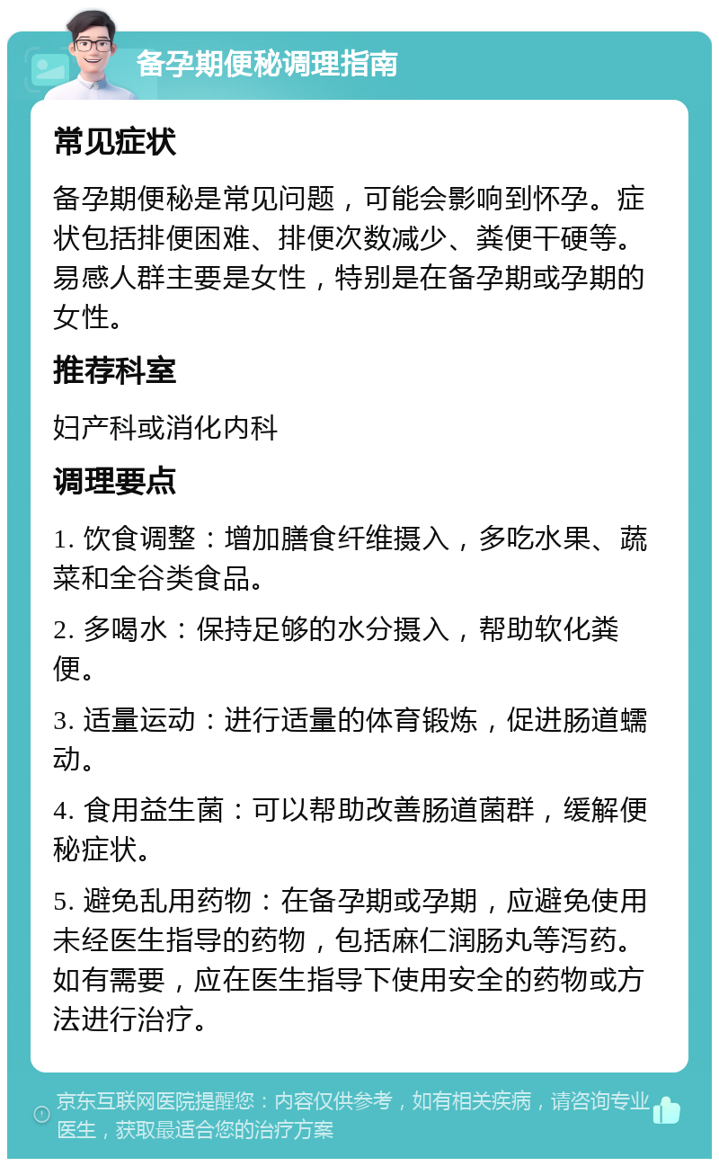 备孕期便秘调理指南 常见症状 备孕期便秘是常见问题，可能会影响到怀孕。症状包括排便困难、排便次数减少、粪便干硬等。易感人群主要是女性，特别是在备孕期或孕期的女性。 推荐科室 妇产科或消化内科 调理要点 1. 饮食调整：增加膳食纤维摄入，多吃水果、蔬菜和全谷类食品。 2. 多喝水：保持足够的水分摄入，帮助软化粪便。 3. 适量运动：进行适量的体育锻炼，促进肠道蠕动。 4. 食用益生菌：可以帮助改善肠道菌群，缓解便秘症状。 5. 避免乱用药物：在备孕期或孕期，应避免使用未经医生指导的药物，包括麻仁润肠丸等泻药。如有需要，应在医生指导下使用安全的药物或方法进行治疗。