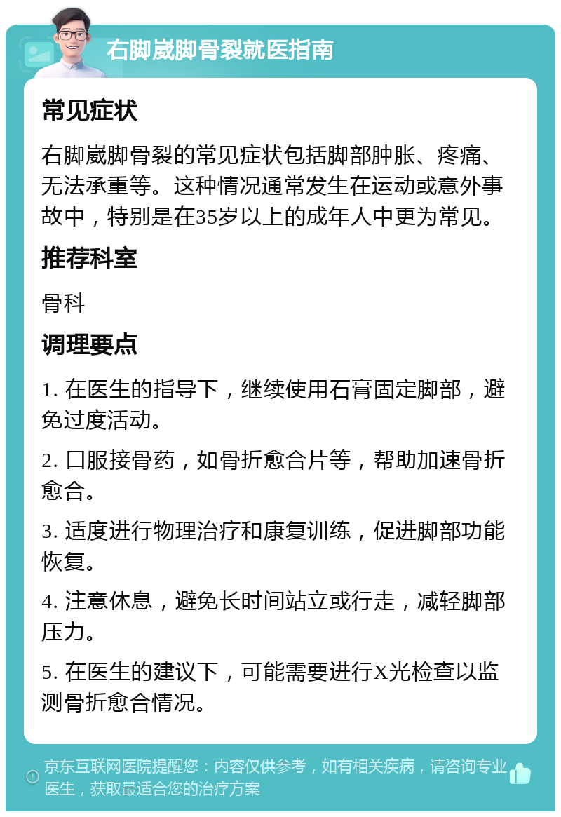 右脚崴脚骨裂就医指南 常见症状 右脚崴脚骨裂的常见症状包括脚部肿胀、疼痛、无法承重等。这种情况通常发生在运动或意外事故中，特别是在35岁以上的成年人中更为常见。 推荐科室 骨科 调理要点 1. 在医生的指导下，继续使用石膏固定脚部，避免过度活动。 2. 口服接骨药，如骨折愈合片等，帮助加速骨折愈合。 3. 适度进行物理治疗和康复训练，促进脚部功能恢复。 4. 注意休息，避免长时间站立或行走，减轻脚部压力。 5. 在医生的建议下，可能需要进行X光检查以监测骨折愈合情况。