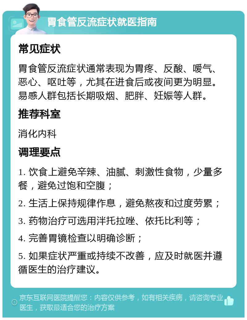 胃食管反流症状就医指南 常见症状 胃食管反流症状通常表现为胃疼、反酸、嗳气、恶心、呕吐等，尤其在进食后或夜间更为明显。易感人群包括长期吸烟、肥胖、妊娠等人群。 推荐科室 消化内科 调理要点 1. 饮食上避免辛辣、油腻、刺激性食物，少量多餐，避免过饱和空腹； 2. 生活上保持规律作息，避免熬夜和过度劳累； 3. 药物治疗可选用泮托拉唑、依托比利等； 4. 完善胃镜检查以明确诊断； 5. 如果症状严重或持续不改善，应及时就医并遵循医生的治疗建议。