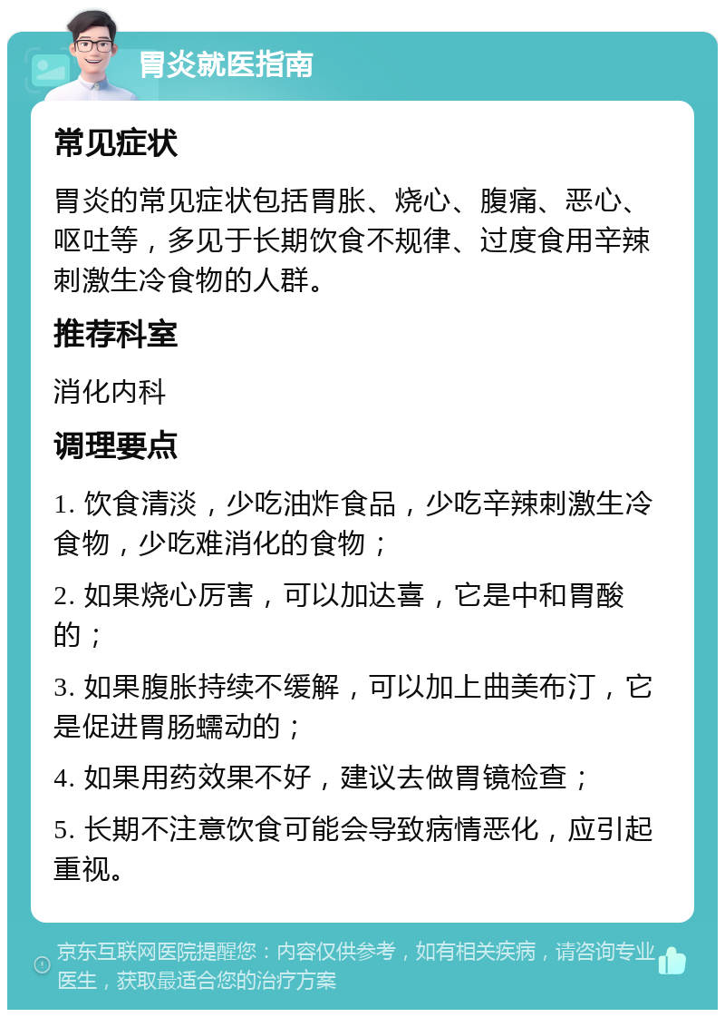 胃炎就医指南 常见症状 胃炎的常见症状包括胃胀、烧心、腹痛、恶心、呕吐等，多见于长期饮食不规律、过度食用辛辣刺激生冷食物的人群。 推荐科室 消化内科 调理要点 1. 饮食清淡，少吃油炸食品，少吃辛辣刺激生冷食物，少吃难消化的食物； 2. 如果烧心厉害，可以加达喜，它是中和胃酸的； 3. 如果腹胀持续不缓解，可以加上曲美布汀，它是促进胃肠蠕动的； 4. 如果用药效果不好，建议去做胃镜检查； 5. 长期不注意饮食可能会导致病情恶化，应引起重视。