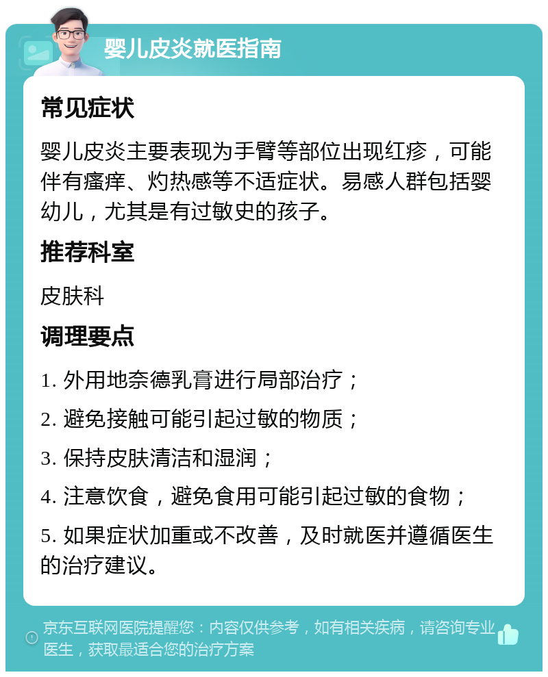 婴儿皮炎就医指南 常见症状 婴儿皮炎主要表现为手臂等部位出现红疹，可能伴有瘙痒、灼热感等不适症状。易感人群包括婴幼儿，尤其是有过敏史的孩子。 推荐科室 皮肤科 调理要点 1. 外用地奈德乳膏进行局部治疗； 2. 避免接触可能引起过敏的物质； 3. 保持皮肤清洁和湿润； 4. 注意饮食，避免食用可能引起过敏的食物； 5. 如果症状加重或不改善，及时就医并遵循医生的治疗建议。