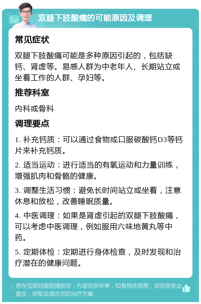 双腿下肢酸痛的可能原因及调理 常见症状 双腿下肢酸痛可能是多种原因引起的，包括缺钙、肾虚等。易感人群为中老年人、长期站立或坐着工作的人群、孕妇等。 推荐科室 内科或骨科 调理要点 1. 补充钙质：可以通过食物或口服碳酸钙D3等钙片来补充钙质。 2. 适当运动：进行适当的有氧运动和力量训练，增强肌肉和骨骼的健康。 3. 调整生活习惯：避免长时间站立或坐着，注意休息和放松，改善睡眠质量。 4. 中医调理：如果是肾虚引起的双腿下肢酸痛，可以考虑中医调理，例如服用六味地黄丸等中药。 5. 定期体检：定期进行身体检查，及时发现和治疗潜在的健康问题。