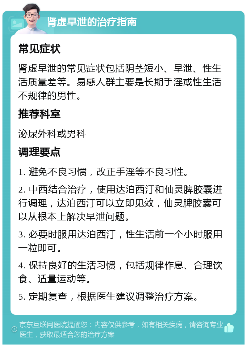 肾虚早泄的治疗指南 常见症状 肾虚早泄的常见症状包括阴茎短小、早泄、性生活质量差等。易感人群主要是长期手淫或性生活不规律的男性。 推荐科室 泌尿外科或男科 调理要点 1. 避免不良习惯，改正手淫等不良习性。 2. 中西结合治疗，使用达泊西汀和仙灵脾胶囊进行调理，达泊西汀可以立即见效，仙灵脾胶囊可以从根本上解决早泄问题。 3. 必要时服用达泊西汀，性生活前一个小时服用一粒即可。 4. 保持良好的生活习惯，包括规律作息、合理饮食、适量运动等。 5. 定期复查，根据医生建议调整治疗方案。