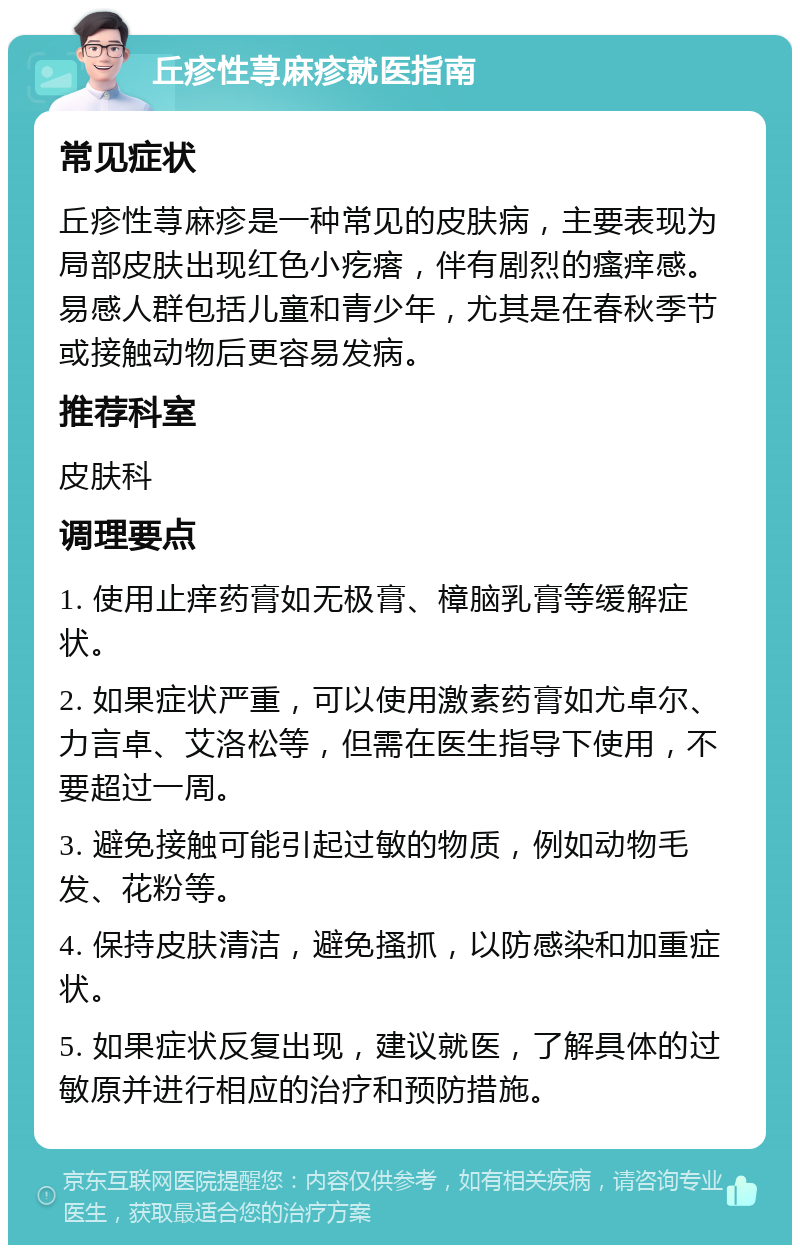 丘疹性荨麻疹就医指南 常见症状 丘疹性荨麻疹是一种常见的皮肤病，主要表现为局部皮肤出现红色小疙瘩，伴有剧烈的瘙痒感。易感人群包括儿童和青少年，尤其是在春秋季节或接触动物后更容易发病。 推荐科室 皮肤科 调理要点 1. 使用止痒药膏如无极膏、樟脑乳膏等缓解症状。 2. 如果症状严重，可以使用激素药膏如尤卓尔、力言卓、艾洛松等，但需在医生指导下使用，不要超过一周。 3. 避免接触可能引起过敏的物质，例如动物毛发、花粉等。 4. 保持皮肤清洁，避免搔抓，以防感染和加重症状。 5. 如果症状反复出现，建议就医，了解具体的过敏原并进行相应的治疗和预防措施。