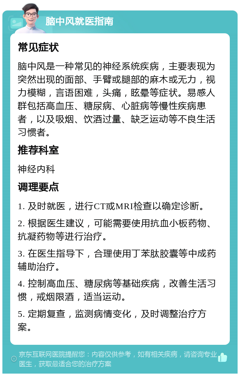 脑中风就医指南 常见症状 脑中风是一种常见的神经系统疾病，主要表现为突然出现的面部、手臂或腿部的麻木或无力，视力模糊，言语困难，头痛，眩晕等症状。易感人群包括高血压、糖尿病、心脏病等慢性疾病患者，以及吸烟、饮酒过量、缺乏运动等不良生活习惯者。 推荐科室 神经内科 调理要点 1. 及时就医，进行CT或MRI检查以确定诊断。 2. 根据医生建议，可能需要使用抗血小板药物、抗凝药物等进行治疗。 3. 在医生指导下，合理使用丁苯肽胶囊等中成药辅助治疗。 4. 控制高血压、糖尿病等基础疾病，改善生活习惯，戒烟限酒，适当运动。 5. 定期复查，监测病情变化，及时调整治疗方案。