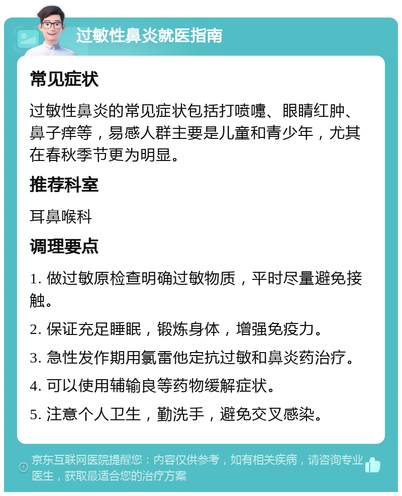 过敏性鼻炎就医指南 常见症状 过敏性鼻炎的常见症状包括打喷嚏、眼睛红肿、鼻子痒等，易感人群主要是儿童和青少年，尤其在春秋季节更为明显。 推荐科室 耳鼻喉科 调理要点 1. 做过敏原检查明确过敏物质，平时尽量避免接触。 2. 保证充足睡眠，锻炼身体，增强免疫力。 3. 急性发作期用氯雷他定抗过敏和鼻炎药治疗。 4. 可以使用辅输良等药物缓解症状。 5. 注意个人卫生，勤洗手，避免交叉感染。