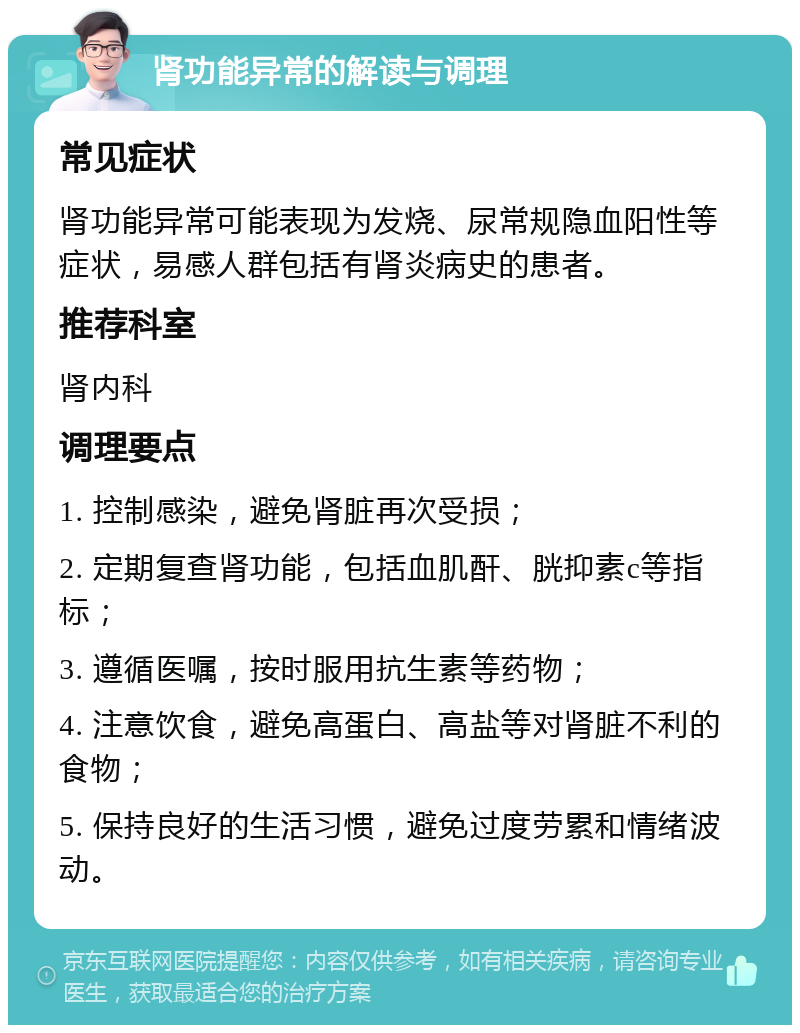 肾功能异常的解读与调理 常见症状 肾功能异常可能表现为发烧、尿常规隐血阳性等症状，易感人群包括有肾炎病史的患者。 推荐科室 肾内科 调理要点 1. 控制感染，避免肾脏再次受损； 2. 定期复查肾功能，包括血肌酐、胱抑素c等指标； 3. 遵循医嘱，按时服用抗生素等药物； 4. 注意饮食，避免高蛋白、高盐等对肾脏不利的食物； 5. 保持良好的生活习惯，避免过度劳累和情绪波动。