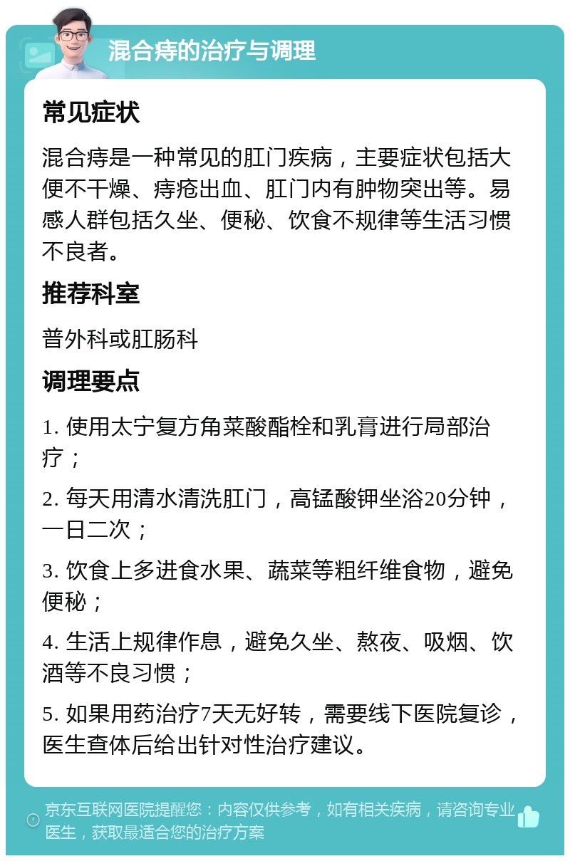 混合痔的治疗与调理 常见症状 混合痔是一种常见的肛门疾病，主要症状包括大便不干燥、痔疮出血、肛门内有肿物突出等。易感人群包括久坐、便秘、饮食不规律等生活习惯不良者。 推荐科室 普外科或肛肠科 调理要点 1. 使用太宁复方角菜酸酯栓和乳膏进行局部治疗； 2. 每天用清水清洗肛门，高锰酸钾坐浴20分钟，一日二次； 3. 饮食上多进食水果、蔬菜等粗纤维食物，避免便秘； 4. 生活上规律作息，避免久坐、熬夜、吸烟、饮酒等不良习惯； 5. 如果用药治疗7天无好转，需要线下医院复诊，医生查体后给出针对性治疗建议。