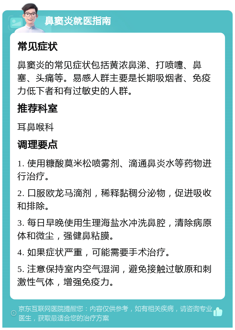 鼻窦炎就医指南 常见症状 鼻窦炎的常见症状包括黄浓鼻涕、打喷嚏、鼻塞、头痛等。易感人群主要是长期吸烟者、免疫力低下者和有过敏史的人群。 推荐科室 耳鼻喉科 调理要点 1. 使用糠酸莫米松喷雾剂、滴通鼻炎水等药物进行治疗。 2. 口服欧龙马滴剂，稀释黏稠分泌物，促进吸收和排除。 3. 每日早晚使用生理海盐水冲洗鼻腔，清除病原体和微尘，强健鼻粘膜。 4. 如果症状严重，可能需要手术治疗。 5. 注意保持室内空气湿润，避免接触过敏原和刺激性气体，增强免疫力。