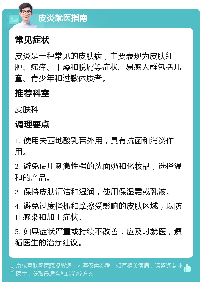 皮炎就医指南 常见症状 皮炎是一种常见的皮肤病，主要表现为皮肤红肿、瘙痒、干燥和脱屑等症状。易感人群包括儿童、青少年和过敏体质者。 推荐科室 皮肤科 调理要点 1. 使用夫西地酸乳膏外用，具有抗菌和消炎作用。 2. 避免使用刺激性强的洗面奶和化妆品，选择温和的产品。 3. 保持皮肤清洁和湿润，使用保湿霜或乳液。 4. 避免过度搔抓和摩擦受影响的皮肤区域，以防止感染和加重症状。 5. 如果症状严重或持续不改善，应及时就医，遵循医生的治疗建议。