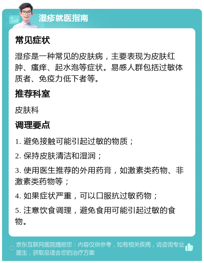 湿疹就医指南 常见症状 湿疹是一种常见的皮肤病，主要表现为皮肤红肿、瘙痒、起水泡等症状。易感人群包括过敏体质者、免疫力低下者等。 推荐科室 皮肤科 调理要点 1. 避免接触可能引起过敏的物质； 2. 保持皮肤清洁和湿润； 3. 使用医生推荐的外用药膏，如激素类药物、非激素类药物等； 4. 如果症状严重，可以口服抗过敏药物； 5. 注意饮食调理，避免食用可能引起过敏的食物。