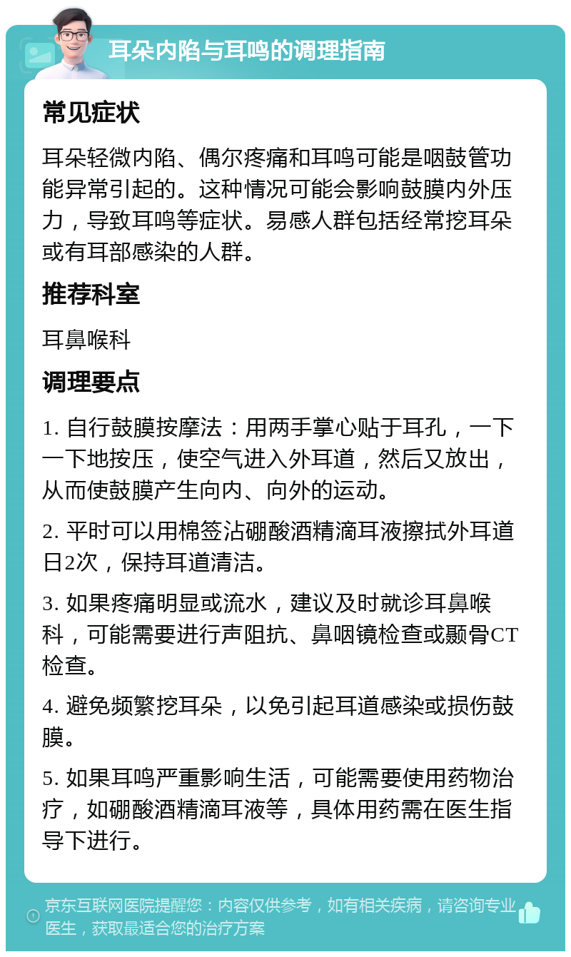 耳朵内陷与耳鸣的调理指南 常见症状 耳朵轻微内陷、偶尔疼痛和耳鸣可能是咽鼓管功能异常引起的。这种情况可能会影响鼓膜内外压力，导致耳鸣等症状。易感人群包括经常挖耳朵或有耳部感染的人群。 推荐科室 耳鼻喉科 调理要点 1. 自行鼓膜按摩法：用两手掌心贴于耳孔，一下一下地按压，使空气进入外耳道，然后又放出，从而使鼓膜产生向内、向外的运动。 2. 平时可以用棉签沾硼酸酒精滴耳液擦拭外耳道日2次，保持耳道清洁。 3. 如果疼痛明显或流水，建议及时就诊耳鼻喉科，可能需要进行声阻抗、鼻咽镜检查或颞骨CT检查。 4. 避免频繁挖耳朵，以免引起耳道感染或损伤鼓膜。 5. 如果耳鸣严重影响生活，可能需要使用药物治疗，如硼酸酒精滴耳液等，具体用药需在医生指导下进行。