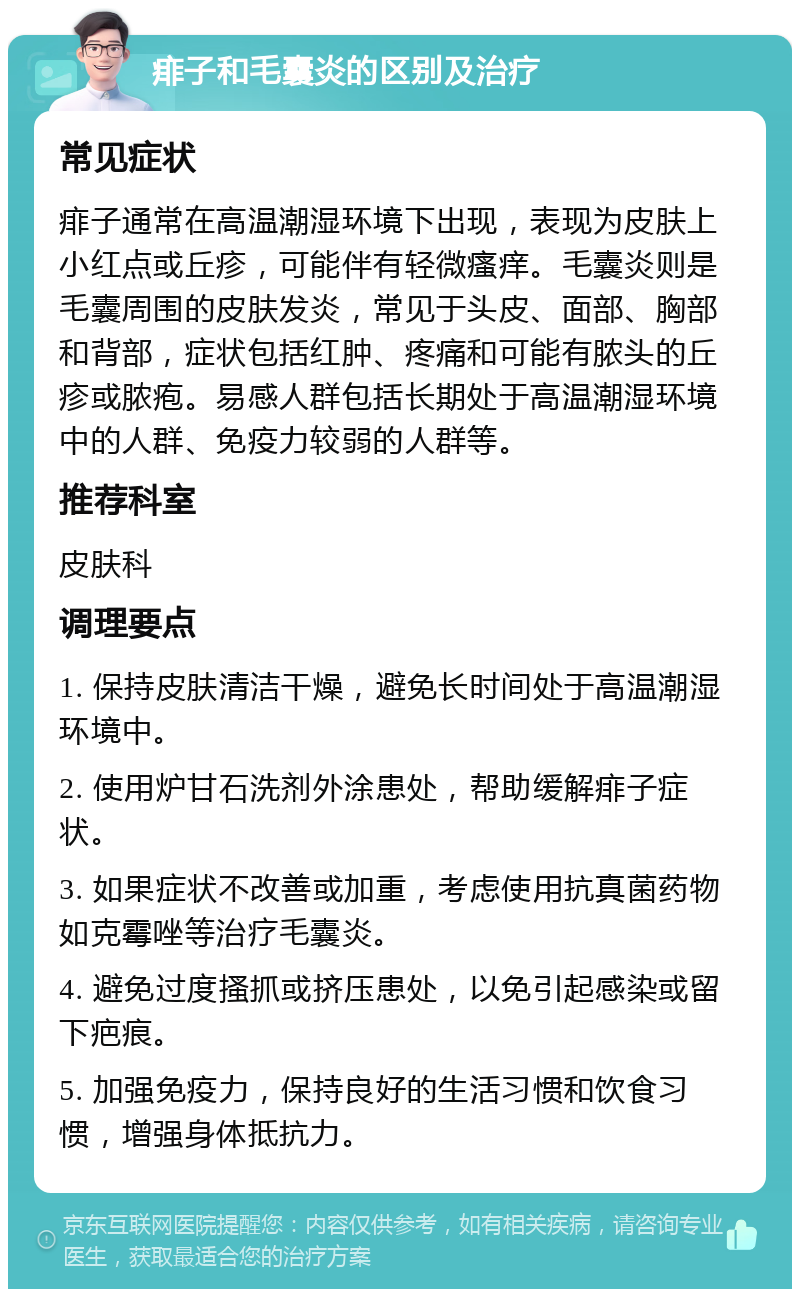 痱子和毛囊炎的区别及治疗 常见症状 痱子通常在高温潮湿环境下出现，表现为皮肤上小红点或丘疹，可能伴有轻微瘙痒。毛囊炎则是毛囊周围的皮肤发炎，常见于头皮、面部、胸部和背部，症状包括红肿、疼痛和可能有脓头的丘疹或脓疱。易感人群包括长期处于高温潮湿环境中的人群、免疫力较弱的人群等。 推荐科室 皮肤科 调理要点 1. 保持皮肤清洁干燥，避免长时间处于高温潮湿环境中。 2. 使用炉甘石洗剂外涂患处，帮助缓解痱子症状。 3. 如果症状不改善或加重，考虑使用抗真菌药物如克霉唑等治疗毛囊炎。 4. 避免过度搔抓或挤压患处，以免引起感染或留下疤痕。 5. 加强免疫力，保持良好的生活习惯和饮食习惯，增强身体抵抗力。