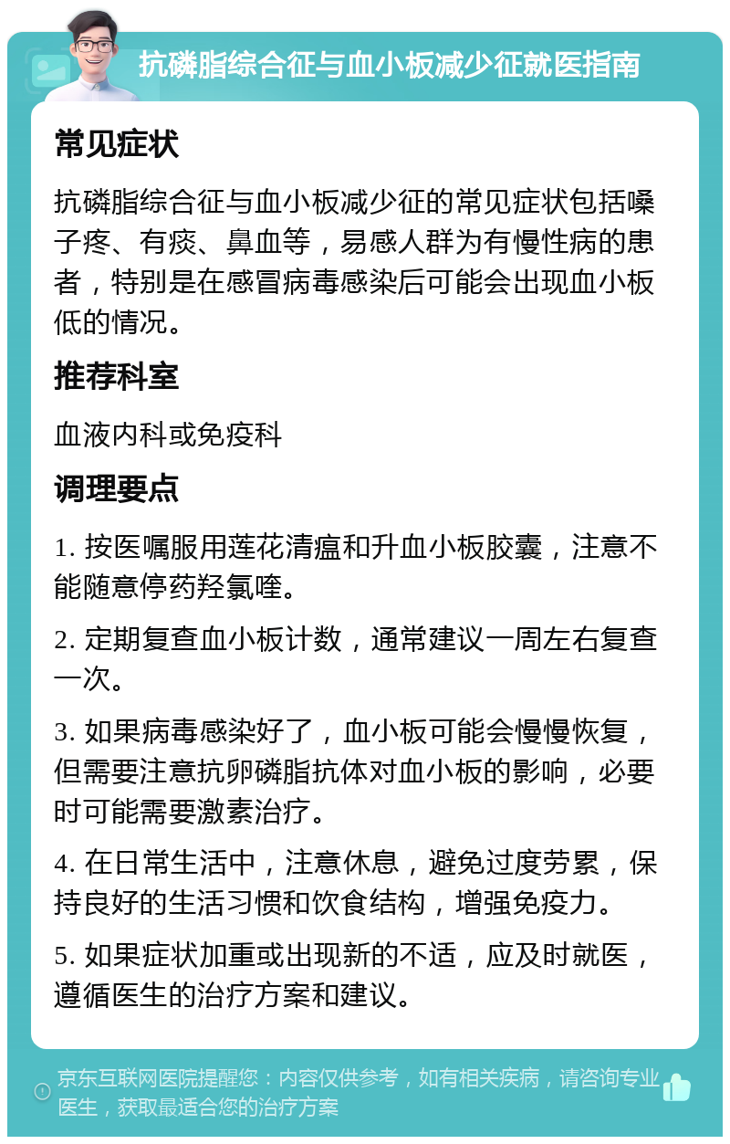 抗磷脂综合征与血小板减少征就医指南 常见症状 抗磷脂综合征与血小板减少征的常见症状包括嗓子疼、有痰、鼻血等，易感人群为有慢性病的患者，特别是在感冒病毒感染后可能会出现血小板低的情况。 推荐科室 血液内科或免疫科 调理要点 1. 按医嘱服用莲花清瘟和升血小板胶囊，注意不能随意停药羟氯喹。 2. 定期复查血小板计数，通常建议一周左右复查一次。 3. 如果病毒感染好了，血小板可能会慢慢恢复，但需要注意抗卵磷脂抗体对血小板的影响，必要时可能需要激素治疗。 4. 在日常生活中，注意休息，避免过度劳累，保持良好的生活习惯和饮食结构，增强免疫力。 5. 如果症状加重或出现新的不适，应及时就医，遵循医生的治疗方案和建议。