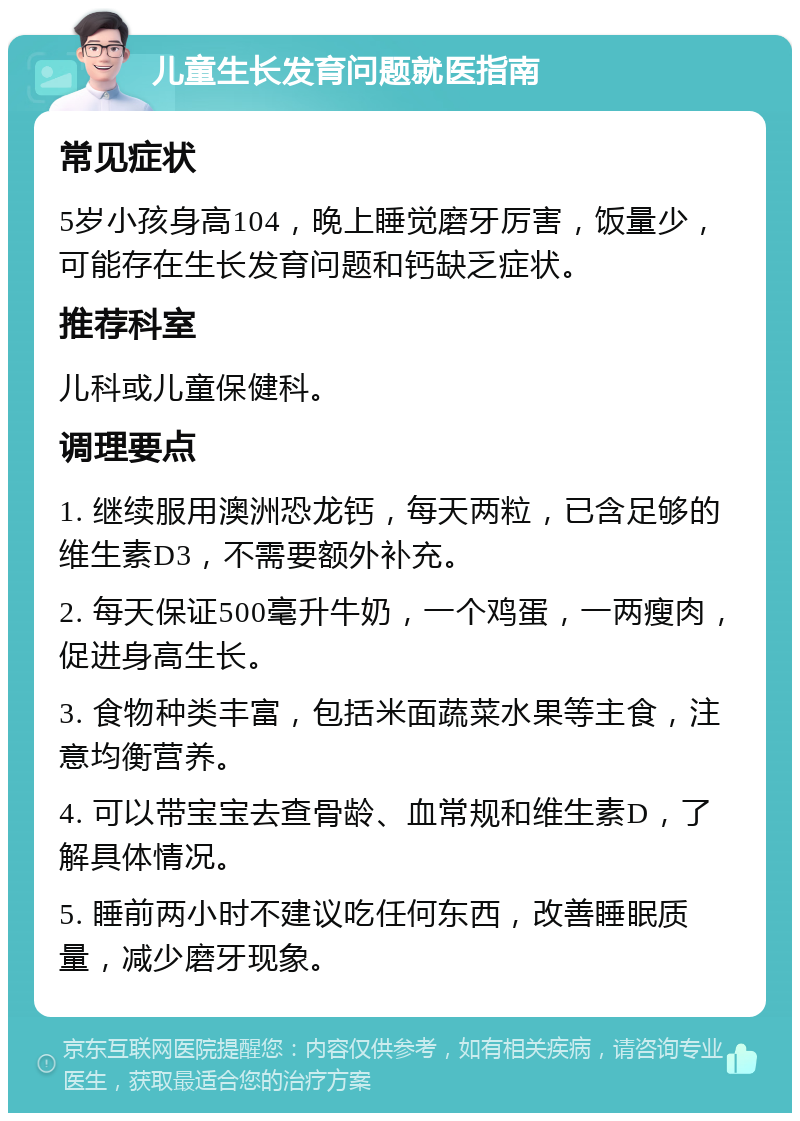 儿童生长发育问题就医指南 常见症状 5岁小孩身高104，晚上睡觉磨牙厉害，饭量少，可能存在生长发育问题和钙缺乏症状。 推荐科室 儿科或儿童保健科。 调理要点 1. 继续服用澳洲恐龙钙，每天两粒，已含足够的维生素D3，不需要额外补充。 2. 每天保证500毫升牛奶，一个鸡蛋，一两瘦肉，促进身高生长。 3. 食物种类丰富，包括米面蔬菜水果等主食，注意均衡营养。 4. 可以带宝宝去查骨龄、血常规和维生素D，了解具体情况。 5. 睡前两小时不建议吃任何东西，改善睡眠质量，减少磨牙现象。