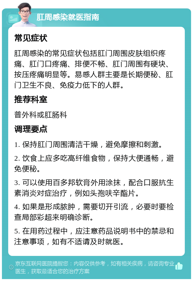 肛周感染就医指南 常见症状 肛周感染的常见症状包括肛门周围皮肤组织疼痛、肛门口疼痛、排便不畅、肛门周围有硬块、按压疼痛明显等。易感人群主要是长期便秘、肛门卫生不良、免疫力低下的人群。 推荐科室 普外科或肛肠科 调理要点 1. 保持肛门周围清洁干燥，避免摩擦和刺激。 2. 饮食上应多吃高纤维食物，保持大便通畅，避免便秘。 3. 可以使用百多邦软膏外用涂抹，配合口服抗生素消炎对症治疗，例如头孢呋辛酯片。 4. 如果是形成脓肿，需要切开引流，必要时要检查局部彩超来明确诊断。 5. 在用药过程中，应注意药品说明书中的禁忌和注意事项，如有不适请及时就医。