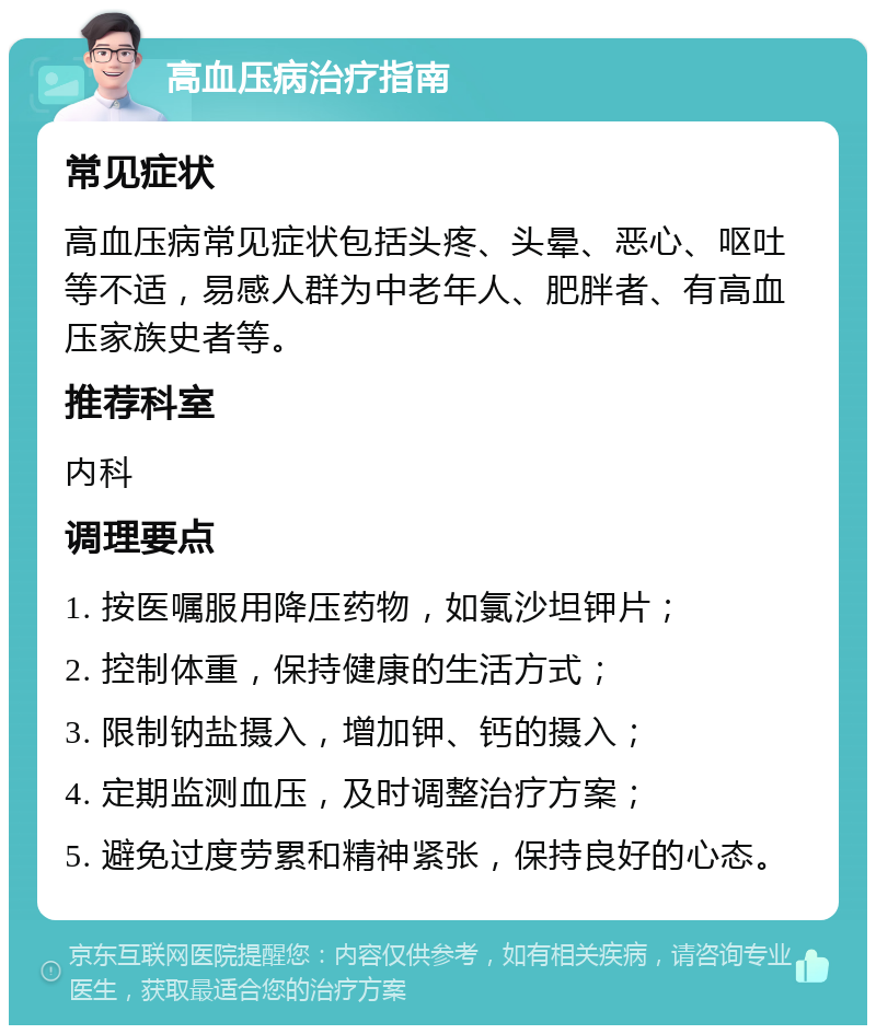 高血压病治疗指南 常见症状 高血压病常见症状包括头疼、头晕、恶心、呕吐等不适，易感人群为中老年人、肥胖者、有高血压家族史者等。 推荐科室 内科 调理要点 1. 按医嘱服用降压药物，如氯沙坦钾片； 2. 控制体重，保持健康的生活方式； 3. 限制钠盐摄入，增加钾、钙的摄入； 4. 定期监测血压，及时调整治疗方案； 5. 避免过度劳累和精神紧张，保持良好的心态。