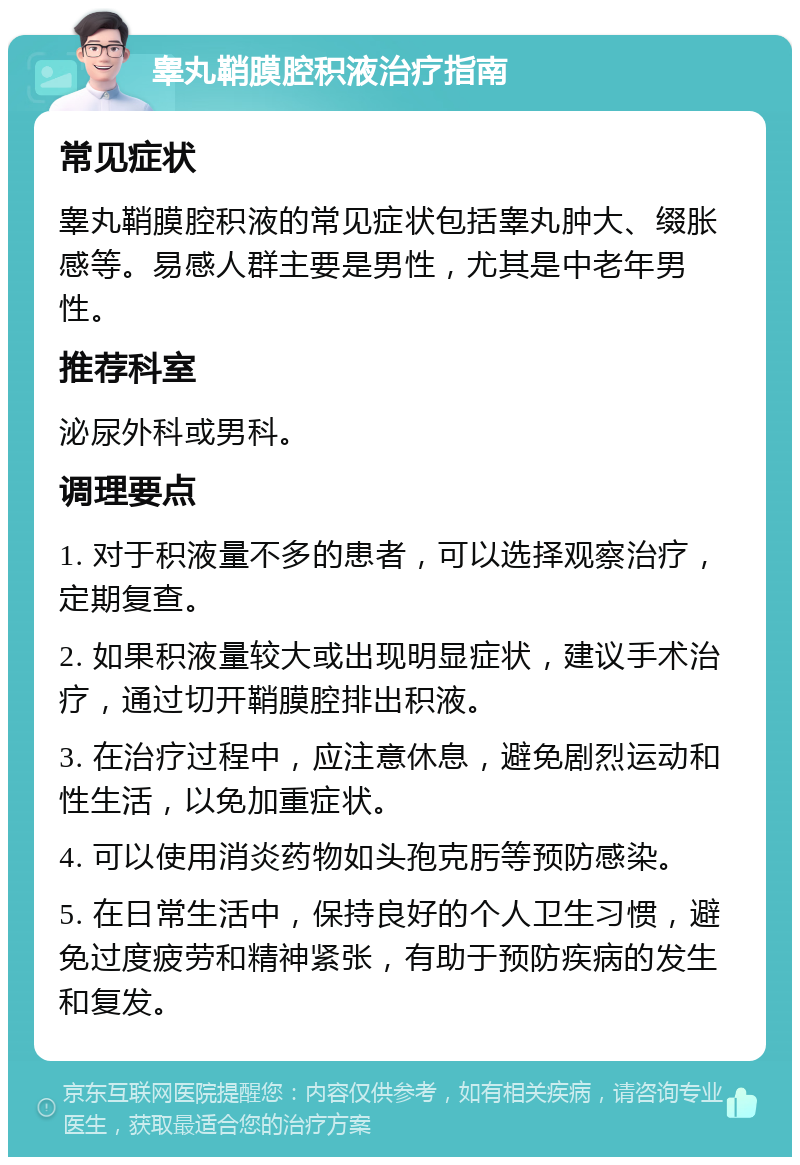 睾丸鞘膜腔积液治疗指南 常见症状 睾丸鞘膜腔积液的常见症状包括睾丸肿大、缀胀感等。易感人群主要是男性，尤其是中老年男性。 推荐科室 泌尿外科或男科。 调理要点 1. 对于积液量不多的患者，可以选择观察治疗，定期复查。 2. 如果积液量较大或出现明显症状，建议手术治疗，通过切开鞘膜腔排出积液。 3. 在治疗过程中，应注意休息，避免剧烈运动和性生活，以免加重症状。 4. 可以使用消炎药物如头孢克肟等预防感染。 5. 在日常生活中，保持良好的个人卫生习惯，避免过度疲劳和精神紧张，有助于预防疾病的发生和复发。