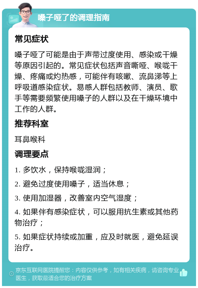 嗓子哑了的调理指南 常见症状 嗓子哑了可能是由于声带过度使用、感染或干燥等原因引起的。常见症状包括声音嘶哑、喉咙干燥、疼痛或灼热感，可能伴有咳嗽、流鼻涕等上呼吸道感染症状。易感人群包括教师、演员、歌手等需要频繁使用嗓子的人群以及在干燥环境中工作的人群。 推荐科室 耳鼻喉科 调理要点 1. 多饮水，保持喉咙湿润； 2. 避免过度使用嗓子，适当休息； 3. 使用加湿器，改善室内空气湿度； 4. 如果伴有感染症状，可以服用抗生素或其他药物治疗； 5. 如果症状持续或加重，应及时就医，避免延误治疗。