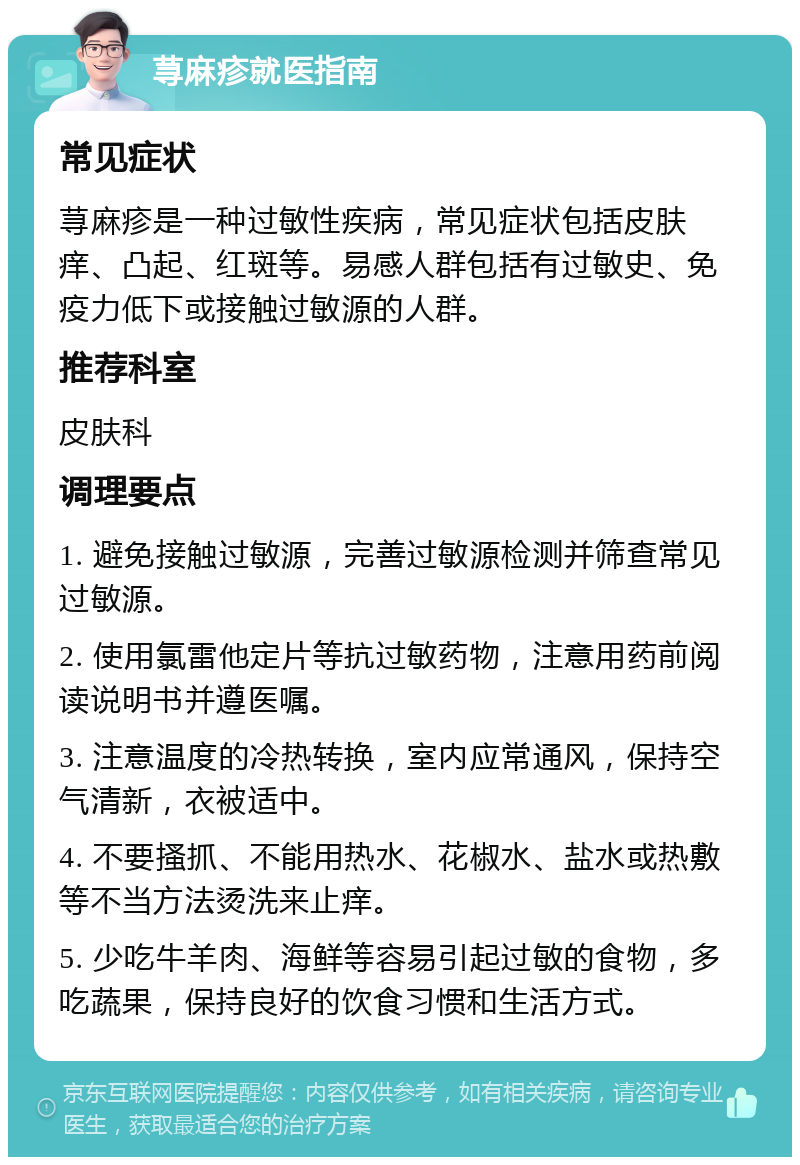 荨麻疹就医指南 常见症状 荨麻疹是一种过敏性疾病，常见症状包括皮肤痒、凸起、红斑等。易感人群包括有过敏史、免疫力低下或接触过敏源的人群。 推荐科室 皮肤科 调理要点 1. 避免接触过敏源，完善过敏源检测并筛查常见过敏源。 2. 使用氯雷他定片等抗过敏药物，注意用药前阅读说明书并遵医嘱。 3. 注意温度的冷热转换，室内应常通风，保持空气清新，衣被适中。 4. 不要搔抓、不能用热水、花椒水、盐水或热敷等不当方法烫洗来止痒。 5. 少吃牛羊肉、海鲜等容易引起过敏的食物，多吃蔬果，保持良好的饮食习惯和生活方式。