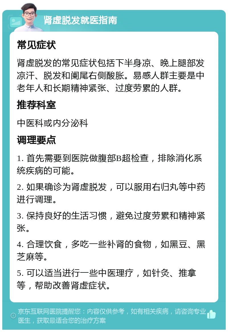 肾虚脱发就医指南 常见症状 肾虚脱发的常见症状包括下半身凉、晚上腿部发凉汗、脱发和阑尾右侧酸胀。易感人群主要是中老年人和长期精神紧张、过度劳累的人群。 推荐科室 中医科或内分泌科 调理要点 1. 首先需要到医院做腹部B超检查，排除消化系统疾病的可能。 2. 如果确诊为肾虚脱发，可以服用右归丸等中药进行调理。 3. 保持良好的生活习惯，避免过度劳累和精神紧张。 4. 合理饮食，多吃一些补肾的食物，如黑豆、黑芝麻等。 5. 可以适当进行一些中医理疗，如针灸、推拿等，帮助改善肾虚症状。