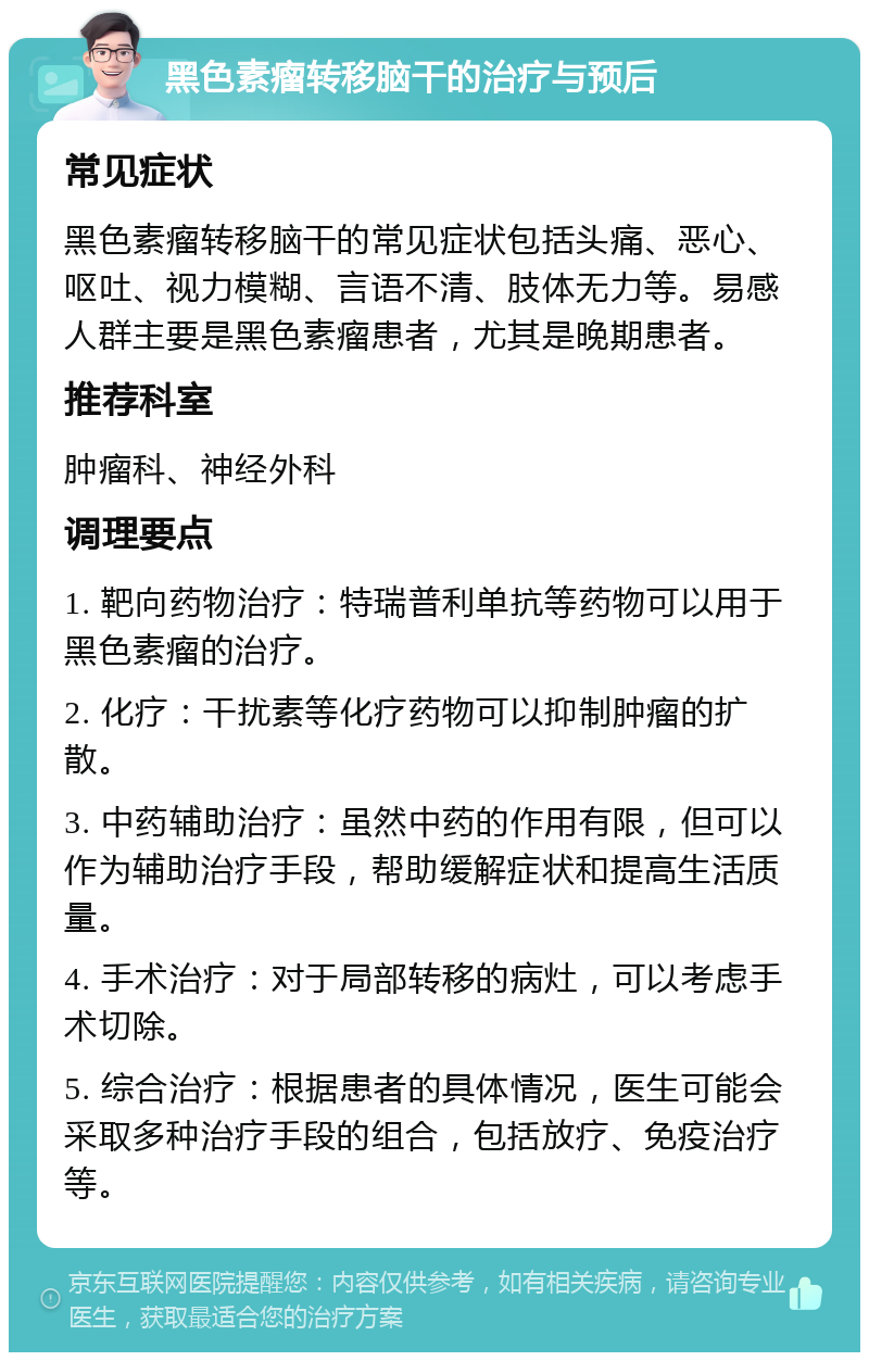 黑色素瘤转移脑干的治疗与预后 常见症状 黑色素瘤转移脑干的常见症状包括头痛、恶心、呕吐、视力模糊、言语不清、肢体无力等。易感人群主要是黑色素瘤患者，尤其是晚期患者。 推荐科室 肿瘤科、神经外科 调理要点 1. 靶向药物治疗：特瑞普利单抗等药物可以用于黑色素瘤的治疗。 2. 化疗：干扰素等化疗药物可以抑制肿瘤的扩散。 3. 中药辅助治疗：虽然中药的作用有限，但可以作为辅助治疗手段，帮助缓解症状和提高生活质量。 4. 手术治疗：对于局部转移的病灶，可以考虑手术切除。 5. 综合治疗：根据患者的具体情况，医生可能会采取多种治疗手段的组合，包括放疗、免疫治疗等。