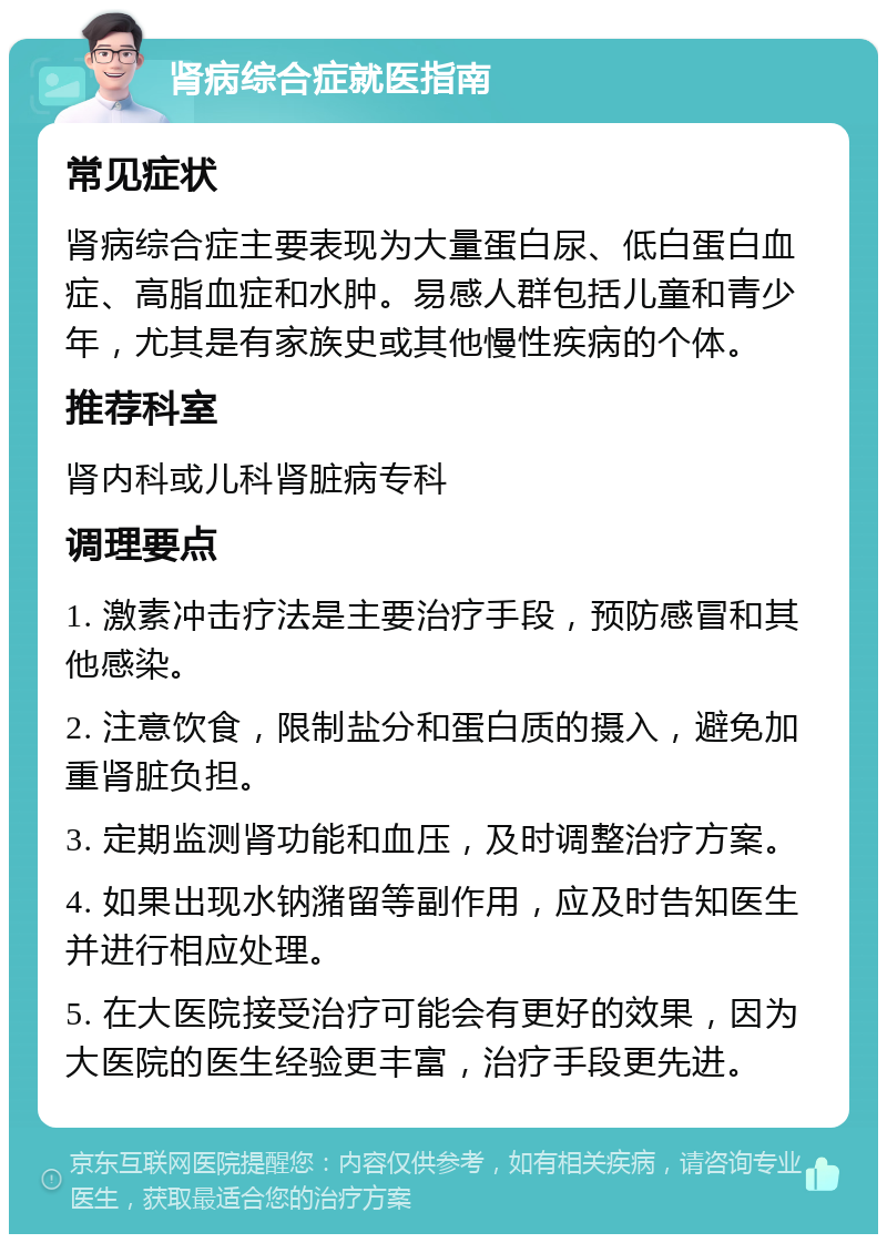 肾病综合症就医指南 常见症状 肾病综合症主要表现为大量蛋白尿、低白蛋白血症、高脂血症和水肿。易感人群包括儿童和青少年，尤其是有家族史或其他慢性疾病的个体。 推荐科室 肾内科或儿科肾脏病专科 调理要点 1. 激素冲击疗法是主要治疗手段，预防感冒和其他感染。 2. 注意饮食，限制盐分和蛋白质的摄入，避免加重肾脏负担。 3. 定期监测肾功能和血压，及时调整治疗方案。 4. 如果出现水钠潴留等副作用，应及时告知医生并进行相应处理。 5. 在大医院接受治疗可能会有更好的效果，因为大医院的医生经验更丰富，治疗手段更先进。