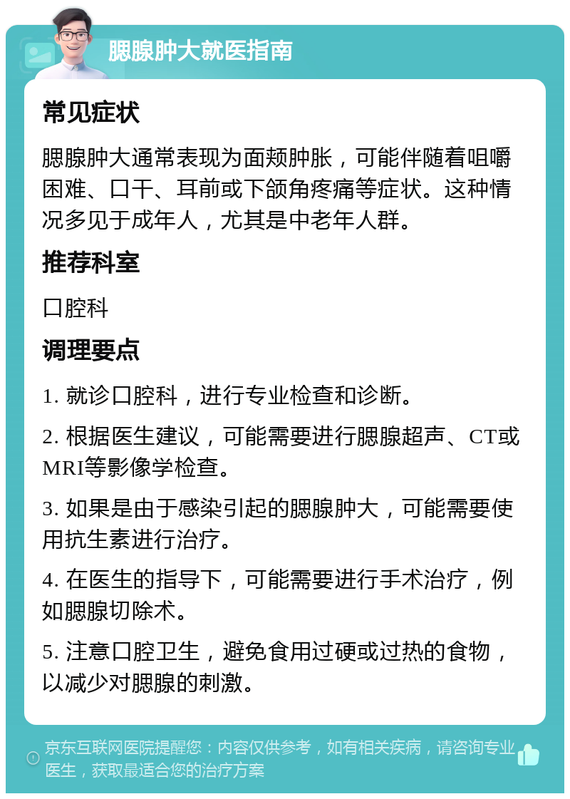 腮腺肿大就医指南 常见症状 腮腺肿大通常表现为面颊肿胀，可能伴随着咀嚼困难、口干、耳前或下颌角疼痛等症状。这种情况多见于成年人，尤其是中老年人群。 推荐科室 口腔科 调理要点 1. 就诊口腔科，进行专业检查和诊断。 2. 根据医生建议，可能需要进行腮腺超声、CT或MRI等影像学检查。 3. 如果是由于感染引起的腮腺肿大，可能需要使用抗生素进行治疗。 4. 在医生的指导下，可能需要进行手术治疗，例如腮腺切除术。 5. 注意口腔卫生，避免食用过硬或过热的食物，以减少对腮腺的刺激。