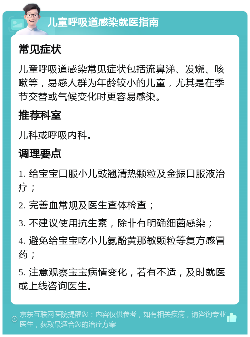 儿童呼吸道感染就医指南 常见症状 儿童呼吸道感染常见症状包括流鼻涕、发烧、咳嗽等，易感人群为年龄较小的儿童，尤其是在季节交替或气候变化时更容易感染。 推荐科室 儿科或呼吸内科。 调理要点 1. 给宝宝口服小儿豉翘清热颗粒及金振口服液治疗； 2. 完善血常规及医生查体检查； 3. 不建议使用抗生素，除非有明确细菌感染； 4. 避免给宝宝吃小儿氨酚黄那敏颗粒等复方感冒药； 5. 注意观察宝宝病情变化，若有不适，及时就医或上线咨询医生。