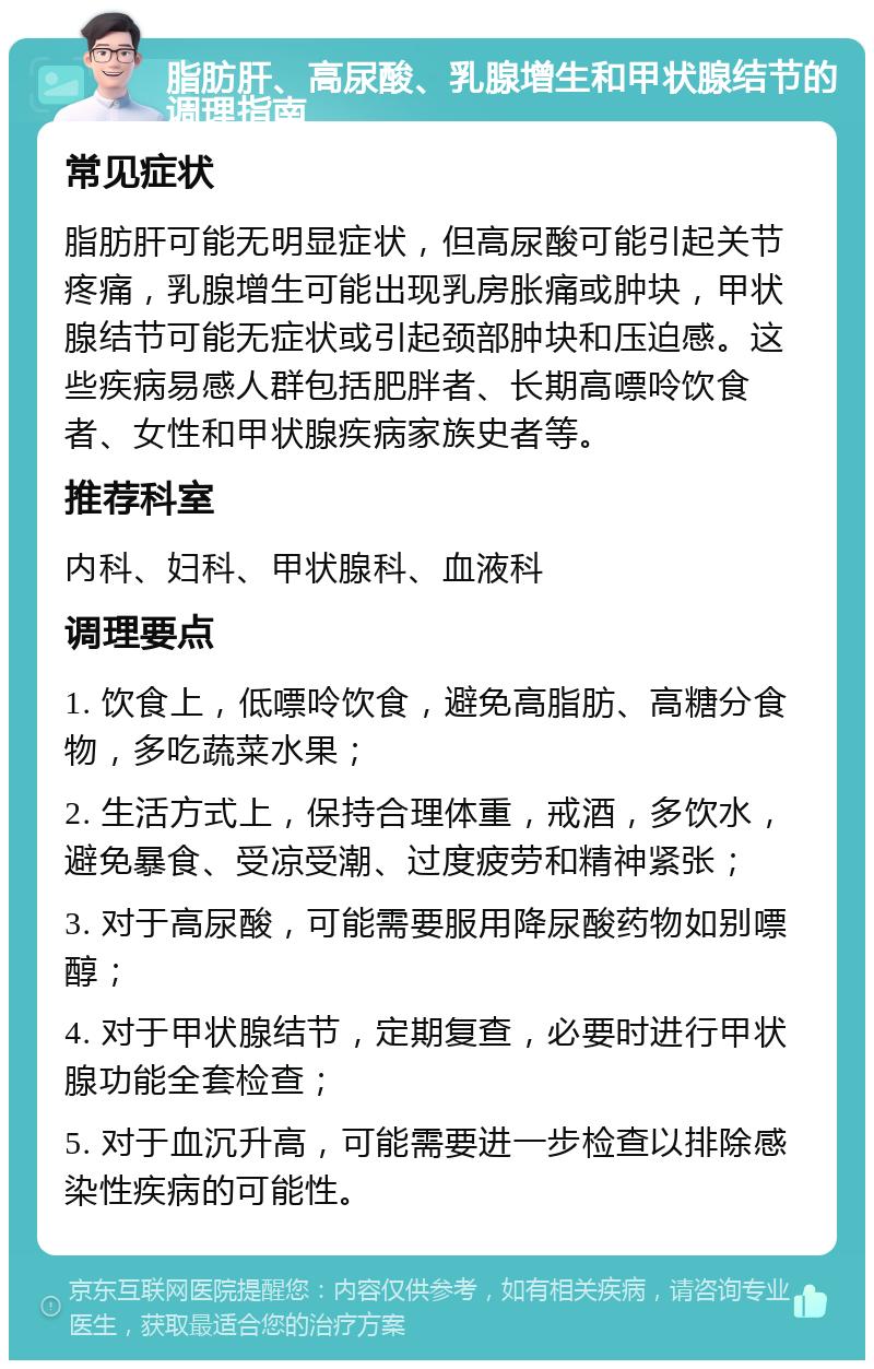 脂肪肝、高尿酸、乳腺增生和甲状腺结节的调理指南 常见症状 脂肪肝可能无明显症状，但高尿酸可能引起关节疼痛，乳腺增生可能出现乳房胀痛或肿块，甲状腺结节可能无症状或引起颈部肿块和压迫感。这些疾病易感人群包括肥胖者、长期高嘌呤饮食者、女性和甲状腺疾病家族史者等。 推荐科室 内科、妇科、甲状腺科、血液科 调理要点 1. 饮食上，低嘌呤饮食，避免高脂肪、高糖分食物，多吃蔬菜水果； 2. 生活方式上，保持合理体重，戒酒，多饮水，避免暴食、受凉受潮、过度疲劳和精神紧张； 3. 对于高尿酸，可能需要服用降尿酸药物如别嘌醇； 4. 对于甲状腺结节，定期复查，必要时进行甲状腺功能全套检查； 5. 对于血沉升高，可能需要进一步检查以排除感染性疾病的可能性。