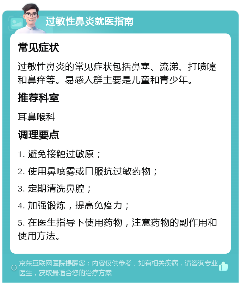 过敏性鼻炎就医指南 常见症状 过敏性鼻炎的常见症状包括鼻塞、流涕、打喷嚏和鼻痒等。易感人群主要是儿童和青少年。 推荐科室 耳鼻喉科 调理要点 1. 避免接触过敏原； 2. 使用鼻喷雾或口服抗过敏药物； 3. 定期清洗鼻腔； 4. 加强锻炼，提高免疫力； 5. 在医生指导下使用药物，注意药物的副作用和使用方法。