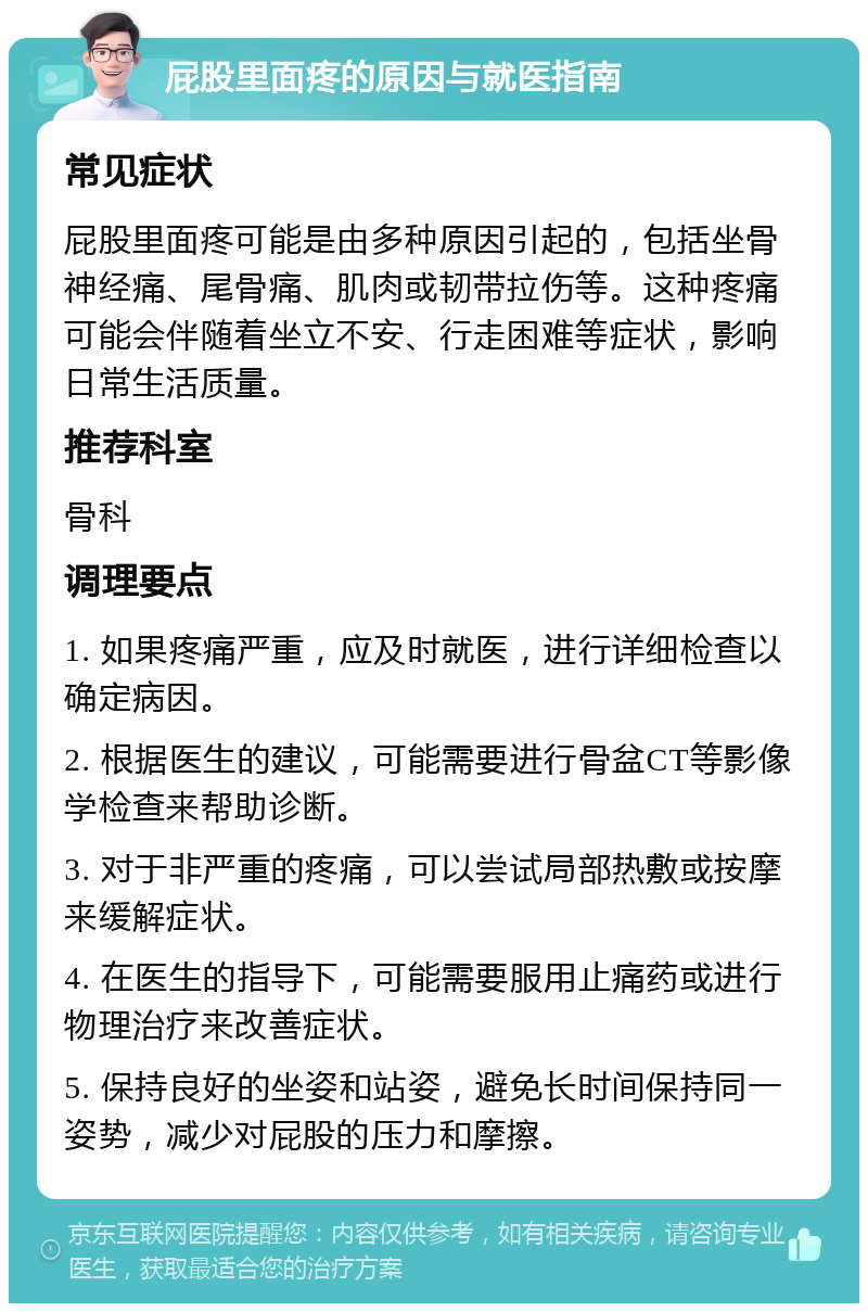 屁股里面疼的原因与就医指南 常见症状 屁股里面疼可能是由多种原因引起的，包括坐骨神经痛、尾骨痛、肌肉或韧带拉伤等。这种疼痛可能会伴随着坐立不安、行走困难等症状，影响日常生活质量。 推荐科室 骨科 调理要点 1. 如果疼痛严重，应及时就医，进行详细检查以确定病因。 2. 根据医生的建议，可能需要进行骨盆CT等影像学检查来帮助诊断。 3. 对于非严重的疼痛，可以尝试局部热敷或按摩来缓解症状。 4. 在医生的指导下，可能需要服用止痛药或进行物理治疗来改善症状。 5. 保持良好的坐姿和站姿，避免长时间保持同一姿势，减少对屁股的压力和摩擦。