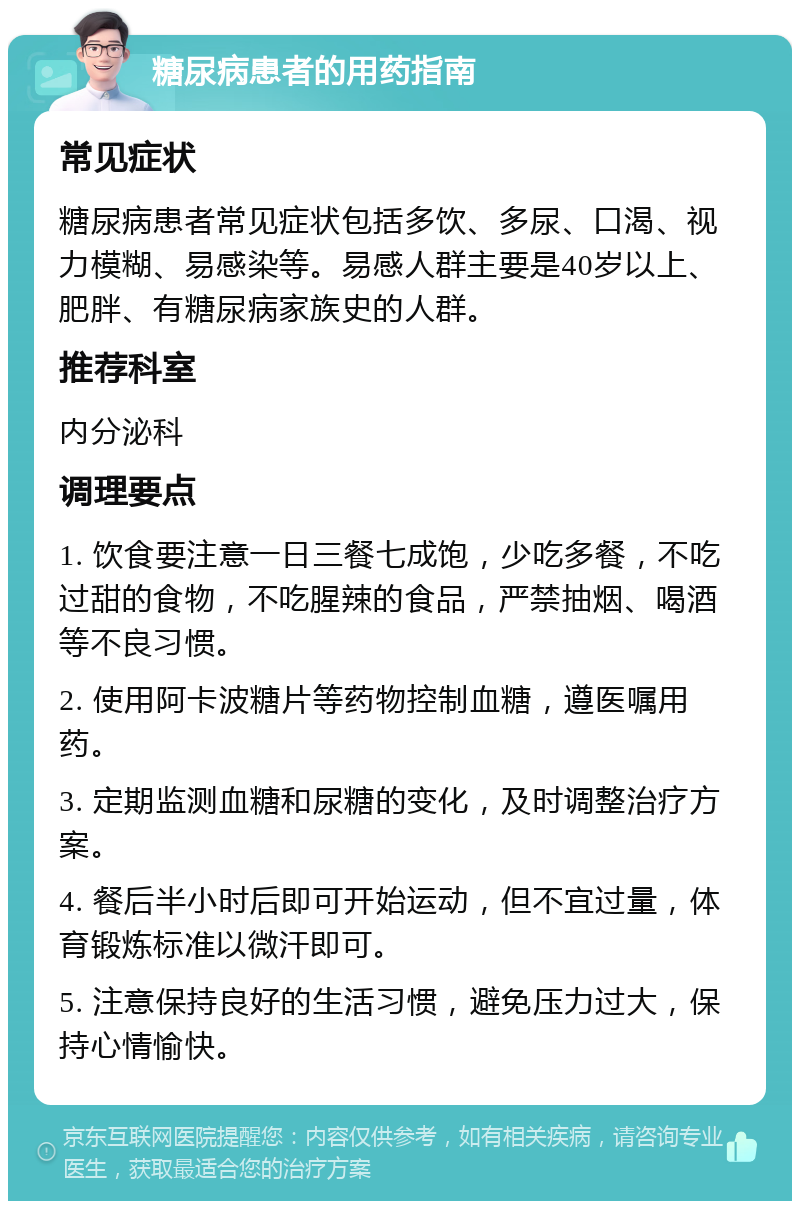 糖尿病患者的用药指南 常见症状 糖尿病患者常见症状包括多饮、多尿、口渴、视力模糊、易感染等。易感人群主要是40岁以上、肥胖、有糖尿病家族史的人群。 推荐科室 内分泌科 调理要点 1. 饮食要注意一日三餐七成饱，少吃多餐，不吃过甜的食物，不吃腥辣的食品，严禁抽烟、喝酒等不良习惯。 2. 使用阿卡波糖片等药物控制血糖，遵医嘱用药。 3. 定期监测血糖和尿糖的变化，及时调整治疗方案。 4. 餐后半小时后即可开始运动，但不宜过量，体育锻炼标准以微汗即可。 5. 注意保持良好的生活习惯，避免压力过大，保持心情愉快。